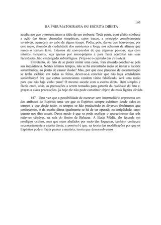 193
                 DA PNEUMATOGRAFIA OU ESCRITA DIRETA

acudiu aos que o presenciaram a idéia de um embuste. Toda gente, com efeito, conhece
a ação das tintas chamadas simpáticas, cujos traços, a princípio completamente
invisíveis, aparecem ao cabo de algum tempo. Podia, pois, dar-se que houvessem, por
esse meio, abusado da credulidade dos assistentes e longe nos achamos de afirmar que
nunca o tenham feito. Estamos até convencidos de que algumas pessoas, seja com
intuitos mercantis, seja apenas por amor-próprio e para fazer acreditar nas suas
faculdades, hão empregado subterfúgios. (Veja-se o capítulo das Fraudes).
        Entretanto, do fato de se poder imitar uma coisa, fora absurdo concluir-se pela
sua inexistência. Nestes últimos tempos, não se há encontrado meio de imitar a lucidez
sonambúlica, ao ponto de causar ilusão? Mas, por que esse processo de escamoteação
se tenha exibido em todas as feiras, dever-se-á concluir que não haja verdadeiros
sonâmbulos? Por que certos comerciantes vendem vinho falsificado, será uma razão
para que não haja vinho puro? O mesmo sucede com a escrita direta. Bem simples e
fáceis eram, aliás, as precauções a serem tomadas para garantir da realidade do fato e,
graças a essas precauções, já hoje ele não pode constituir objeto da mais ligeira dúvida.

        147. Uma vez que a possibilidade de escrever sem intermediário representa um
dos atributos do Espírito; uma vez que os Espíritos sempre existiram desde todos os
tempos e que desde todos os tempos se hão produzindo os diversos fenômenos que
conhecemos, o da escrita direta igualmente se há de ter operado na antigüidade, tanto
quanto nos dias atuais. Deste modo é que se pode explicar o aparecimento das três
palavras célebres, na sala do festim de Baltazar. A Idade Média, tão fecunda em
prodígios ocultos, mas que eram abafados por meio das fogueiras, também conheceu
necessariamente a escrita direta, e possível é que. na teoria das modificações por que os
Espíritos podem fazer passar a matéria, teoria que desenvolvemos
 