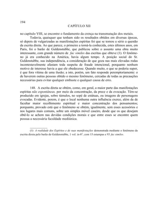 194
                                       CAPÍTULO XII

no capítulo VIII, se encontre o fundamento da crença na transmutação dos metais.
        Todavia, quaisquer que tenham sido os resultados obtidos em diversas épocas,
só depois de vulgarizadas as manifestações espíritas foi que se tomou a sério a questão
da escrita direta. Ao que parece, o primeiro a torná-la conhecida, estes últimos anos, em
Paris, foi o barão de Guldenstubbe, que publicou sobre o assunto uma obra muito
interessante, com grande número de fac similes das escritas que obteve (1). O fenôme-
no já era conhecido na América, havia algum tempo. A posição social do Sr.
Guldenstubbe, sua independência, a consideração de que goza nas mais elevadas rodas
incontestavelmente afastam toda suspeita de fraude intencional, porquanto nenhum
motivo de interesse havia a que ele obedecesse. Quando muito, o que se poderia supor,
é que fora vítima de uma ilusão; a isto, porém, um fato responde peremptoriamente: o
de haverem outras pessoas obtido o mesmo fenômeno, cercadas de todas as precauções
necessárias para evitar qualquer embuste e qualquer causa de erro.

        148. A escrita direta se obtém, como, em geral, a maior parte das manifestações
espíritas não espontâneas, por meio da concentração, da prece e da evocação. Têm-se
produzido em igrejas, sobre túmulos, no sopé de estátuas, ou imagens de personagens
evocadas. Evidente, porem, é que o local nenhuma outra influência exerce, além da de
facultar maior recolhimento espiritual e maior concentração dos pensamentos;
porquanto, provado está que o fenômeno se obtém, igualmente, sem esses acessórios e
nos lugares mais comuns, sobre um simples móvel caseiro, desde que os que desejam
obtê-lo se achem nas devidas condições morais e que entre esses se encontre quem
possua a necessária faculdade mediúnica.

        __________
         (1) A realidade dos Espíritos e de suas manifestações demonstrada mediante o fenômeno da
escrita direta pelo barão de Guldenstubbe, 1 vol. in-8°, com 15 estampas e 93 fac similes.
 