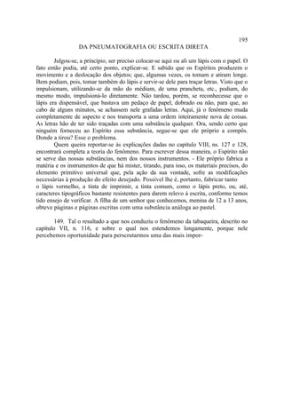 195
                  DA PNEUMATOGRAFIA OU ESCRITA DIRETA

        Julgou-se, a princípio, ser preciso colocar-se aqui ou ali um lápis com o papel. O
fato então podia, até certo ponto, explicar-se. E sabido que os Espíritos produzem o
movimento e a deslocação dos objetos; que, algumas vezes, os tomam e atiram longe.
Bem podiam, pois, tomar também do lápis e servir-se dele para traçar letras. Visto que o
impulsionam, utilizando-se da mão do médium, de uma prancheta, etc., podiam, do
mesmo modo, impulsioná-lo diretamente. Não tardou, porém, se reconhecesse que o
lápis era dispensável, que bastava um pedaço de papel, dobrado ou não, para que, ao
cabo de alguns minutos, se achassem nele grafadas letras. Aqui, já o fenômeno muda
completamente de aspecto e nos transporta a uma ordem inteiramente nova de coisas.
As letras hão de ter sido traçadas com uma substância qualquer. Ora, sendo certo que
ninguém forneceu ao Espírito essa substância, segue-se que ele próprio a compôs.
Donde a tirou? Esse o problema.
        Quem queira reportar-se às explicações dadas no capítulo VIII, ns. 127 e 128,
encontrará completa a teoria do fenômeno. Para escrever dessa maneira, o Espírito não
se serve das nossas substâncias, nem dos nossos instrumentos. - Ele próprio fabrica a
matéria e os instrumentos de que há mister, tirando, para isso, os materiais precisos, do
elemento primitivo universal que, pela ação da sua vontade, sofre as modificações
necessárias à produção do efeito desejado. Possível lhe é, portanto, fabricar tanto
o lápis vermelho, a tinta de imprimir, a tinta comum, como o lápis preto, ou, até,
caracteres tipográficos bastante resistentes para darem relevo à escrita, conforme temos
tido ensejo de verificar. A filha de um senhor que conhecemos, menina de 12 a 13 anos,
obteve páginas e páginas escritas com uma substância análoga ao pastel.

        149. Tal o resultado a que nos conduziu o fenômeno da tabaqueira, descrito no
capítulo VII, n. 116, e sobre o qual nos estendemos longamente, porque nele
percebemos oportunidade para perscrutarmos uma das mais impor-
 