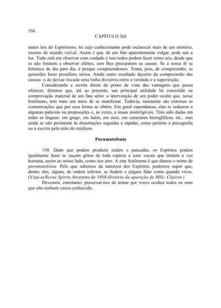 196
                                   CAPÍTULO XII

tantes leis do Espiritismo, lei cujo conhecimento pode esclarecer mais de um mistério,
mesmo do mundo visível. Assim é que, de um fato aparentemente vulgar, pode sair a
luz. Tudo está em observar com cuidado e isso todos podem fazer como nós, desde que
se não limitem a observar efeitos, sem lhes procurarem as causas. Se a nossa fé se
fortalece de dia para dia, é porque compreendemos. Tratai, pois, de compreender, se
quiserdes fazer prosélitos sérios. Ainda outro resultado decorre da compreensão das
causas: o de deixar riscada uma linha divisória entre a verdade e a superstição.
        Considerando a escrita direta do ponto de vista das vantagens que possa
oferecer, diremos que, até ao presente, sua principal utilidade há consistido na
comprovação material de um fato sério: a intervenção de um poder oculto que, nesse
fenômeno, tem mais um meio de se manifestar. Todavia, raramente são extensas as
comunicações que por essa forma se obtêm. Em geral espontâneas, elas se reduzem a
algumas palavras ou proposições e, às vezes, a sinais ininteligíveis. Têm sido dadas em
todas as línguas: em grego, em latim, em sírio, em caracteres hieroglíficos, etc., mas
ainda se não prestaram às dissertações seguidas e rápidas, como permite a psicografia
ou a escrita pela mão do médium.

                                   Pneumatofonia

       150. Dado que podem produzir ruídos e pancadas, os Espíritos podem
igualmente fazer se ouçam gritos de toda espécie e sons vocais que imitam a voz
humana, assim ao nosso lado, como nos ares. A este fenômeno é que damos o nome de
pneumatofonia. Pelo que sabemos da natureza dos Espíritos, podemos supor que,
dentre eles, alguns, de ordem inferior, se iludem e julgam falar como quando vivos.
(Veja-se Revue Spirite, fevereiro de 1858:História da aparição de Mlle. Clairon.)
       Devemos, entretanto, preservar-nos de tomar por vozes ocultas todos os sons
que não tenham causa conhecida,
 
