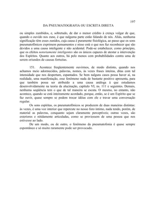 197
                 DA PNEUMATOGRAFIA OU ESCRITA DIRETA

ou simples zumbidos, e, sobretudo, de dar o menor crédito à crença vulgar de que,
quando o ouvido nos zune, é que nalguma parte estão falando de nós. Aliás, nenhuma
significação têm esses zunidos, cuja causa é puramente fisiológica, ao passo que os sons
pneumatofônicos exprimem pensamentos e nisso está o que nos faz reconhecer que são
devidos a uma causa inteligente e não acidental. Pode-se estabelecer, como princípio,
que os efeitos notoriamente inteligentes são os únicos capazes de atestar a intervenção
dos Espíritos. Quanto aos outros, há pelo menos cem probabilidades contra uma de
serem oriundos de causas fortuitas.

        151. Acontece freqüentemente ouvirmos, de modo distinto, quando nos
achamos meio adormecidos, palavras, nomes, às vezes frases inteiras, ditas com tal
intensidade que nos despertam, espantados. Se bem nalguns casos possa haver ai, na
realidade, uma manifestação, esse fenômeno nada de bastante positivo apresenta, para
que também possa ser atribuído a uma causa análoga à que estudamos
desenvolvidamente na teoria da alucinação, capítulo VI, ns. 111 e seguintes. Demais,
nenhuma seqüência tem o que de tal maneira se escuta. O mesmo, no entanto, não
acontece, quando se está inteiramente acordado, porque, então, se é um Espírito que se
faz ouvir, quase sempre se podem trocar idéias com ele e travar uma conversação
regular.
        Os sons espíritas, os pneumatofônicos se produzem de duas maneiras distintas:
às vezes, é uma voz interior que repercute no nosso foro íntimo, nada tendo, porém, de
material as palavras, conquanto sejam claramente perceptíveis; outras vezes, são
exteriores e nitidamente articuladas, como se proviessem de uma pessoa que nos
estivesse ao lado.
        De um modo, ou de outro, o fenômeno da pneumatofonia é quase sempre
espontâneo e só muito raramente pode ser provocado.
 