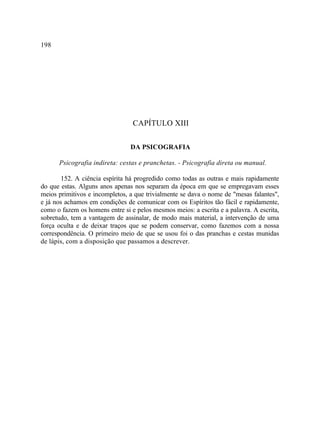 198




                                 CAPÍTULO XIII

                                DA PSICOGRAFIA

      Psicografia indireta: cestas e pranchetas. - Psicografia direta ou manual.

       152. A ciência espírita há progredido como todas as outras e mais rapidamente
do que estas. Alguns anos apenas nos separam da época em que se empregavam esses
meios primitivos e incompletos, a que trivialmente se dava o nome de "mesas falantes",
e já nos achamos em condições de comunicar com os Espíritos tão fácil e rapidamente,
como o fazem os homens entre si e pelos mesmos meios: a escrita e a palavra. A escrita,
sobretudo, tem a vantagem de assinalar, de modo mais material, a intervenção de uma
força oculta e de deixar traços que se podem conservar, como fazemos com a nossa
correspondência. O primeiro meio de que se usou foi o das pranchas e cestas munidas
de lápis, com a disposição que passamos a descrever.
 