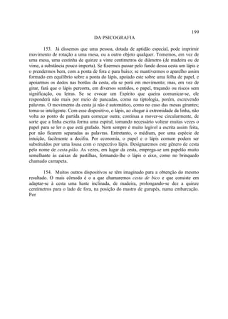 199
                                  DA PSICOGRAFIA

        153. Já dissemos que uma pessoa, dotada de aptidão especial, pode imprimir
movimento de rotação a uma mesa, ou a outro objeto qualquer. Tomemos, em vez de
uma mesa, uma cestinha de quinze a vinte centímetros de diâmetro (de madeira ou de
vime, a substância pouco importa). Se fizermos passar pelo fundo dessa cesta um lápis e
o prendermos bem, com a ponta de fora e para baixo; se mantivermos o aparelho assim
formado em equilíbrio sobre a ponta do lápis, apoiado este sobre uma folha de papel, e
apoiarmos os dedos nas bordas da cesta, ela se porá em movimento; mas, em vez de
girar, fará que o lápis percorra, em diversos sentidos, o papel, traçando ou riscos sem
significação, ou letras. Se se evocar um Espírito que queira comunicar-se, ele
responderá não mais por meio de pancadas, como na tiptologia, porém, escrevendo
palavras. O movimento da cesta já não é automático, como no caso das mesas girantes;
torna-se inteligente. Com esse dispositivo, o lápis, ao chegar à extremidade da linha, não
volta ao ponto de partida para começar outra; continua a mover-se circularmente, de
sorte que a linha escrita forma uma espiral, tornando necessário voltear muitas vezes o
papel para se ler o que está grafado. Nem sempre é muito legível a escrita assim feita,
por não ficarem separadas as palavras. Entretanto, o médium, por uma espécie de
intuição, facilmente a decifra. Por economia, o papel e o lápis comum podem ser
substituídos por uma lousa com o respectivo lápis. Designaremos este gênero de cesta
pelo nome de cesta-pião. As vezes, em lugar da cesta, emprega-se um papelão muito
semelhante às caixas de pastilhas, formando-lhe o lápis o eixo, como no brinquedo
chamado carrapeta.

        154. Muitos outros dispositivos se têm imaginado para a obtenção do mesmo
resultado. O mais cômodo é o a que chamaremos cesta de bico e que consiste em
adaptar-se à cesta uma haste inclinada, de madeira, prolongando-se dez a quinze
centímetros para o lado de fora, na posição do mastro de gurupés, numa embarcação.
Por
 