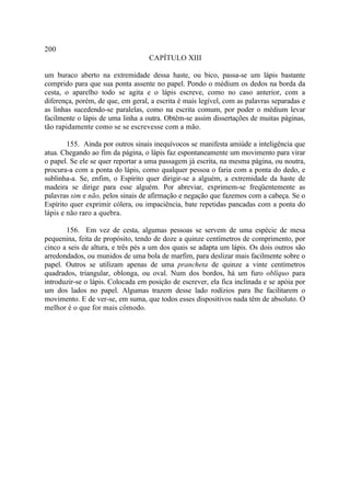 200
                                   CAPÍTULO XIII

um buraco aberto na extremidade dessa haste, ou bico, passa-se um lápis bastante
comprido para que sua ponta assente no papel. Pondo o médium os dedos na borda da
cesta, o aparelho todo se agita e o lápis escreve, como no caso anterior, com a
diferença, porém, de que, em geral, a escrita é mais legível, com as palavras separadas e
as linhas sucedendo-se paralelas, como na escrita comum, por poder o médium levar
facilmente o lápis de uma linha a outra. Obtêm-se assim dissertações de muitas páginas,
tão rapidamente como se se escrevesse com a mão.

        155. Ainda por outros sinais inequívocos se manifesta amiúde a inteligência que
atua. Chegando ao fim da página, o lápis faz espontaneamente um movimento para virar
o papel. Se ele se quer reportar a uma passagem já escrita, na mesma página, ou noutra,
procura-a com a ponta do lápis, como qualquer pessoa o faria com a ponta do dedo, e
sublinha-a. Se, enfim, o Espírito quer dirigir-se a alguém, a extremidade da haste de
madeira se dirige para esse alguém. Por abreviar, exprimem-se freqüentemente as
palavras sim e não, pelos sinais de afirmação e negação que fazemos com a cabeça. Se o
Espírito quer exprimir cólera, ou impaciência, bate repetidas pancadas com a ponta do
lápis e não raro a quebra.

       156. Em vez de cesta, algumas pessoas se servem de uma espécie de mesa
pequenina, feita de propósito, tendo de doze a quinze centímetros de comprimento, por
cinco a seis de altura, e três pés a um dos quais se adapta um lápis. Os dois outros são
arredondados, ou munidos de uma bola de marfim, para deslizar mais facilmente sobre o
papel. Outros se utilizam apenas de uma prancheta de quinze a vinte centímetros
quadrados, triangular, oblonga, ou oval. Num dos bordos, há um furo oblíquo para
introduzir-se o lápis. Colocada em posição de escrever, ela fica inclinada e se apóia por
um dos lados no papel. Algumas trazem desse lado rodízios para lhe facilitarem o
movimento. E de ver-se, em suma, que todos esses dispositivos nada têm de absoluto. O
melhor é o que for mais cômodo.
 