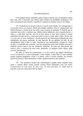 201
                                 DA PSICOGRAFIA

       Com qualquer desses aparelhos, quase sempre é preciso que os operadores sejam
dois; mas, não é necessário que ambos sejam dotados de faculdades mediúnicas. Um
serve unicamente para manter o equilíbrio e poupar ao médium excesso de fadiga.

        157. Chamamos psicografia indireta à escrita assim obtida, em contraposição à
psicografia direta ou manual, obtida pelo próprio médium. Para se compreender este
último processo, é mister levar em conta o que se passa na operação. O Espírito que se
comunica atua sobre o médium que, debaixo dessa influência, move maquinalmente o
braço e a mão para escrever, sem ter (é pelo menos o caso mais comum) a menor
consciência do que escreve; a mão atua sobre a cesta e a cesta sobre o lápis. Assim, não
é a cesta que se torna inteligente; ela não passa de um instrumento manejado por uma
inteligência; não passa, realmente, de uma lapiseira, de um apêndice da mão, de um
intermediário, entre a mão e o lápis. Suprima-se esse intermediário, coloque-se o lápis
na mão e o resultado será o mesmo, com um mecanismo muito mais simples, pois que o
médium escreve como o faz nas condições ordinárias. De sorte que toda pessoa que
escreve com o concurso de uma cesta, prancheta, ou qualquer outro objeto, pode
escrever diretamente.
        De todos os meios de comunicação, a escrita manual, que alguns denominam
escrita involuntária, é, sem contestação, a mais simples, a mais fácil e a mais cômoda,
porque nenhum preparativo exige e se presta, como a escrita corrente, aos maiores
desenvolvimentos. Dela tornaremos a falar, quando tratarmos dos médiuns.

      158. Nos primeiros tempos das manifestações, quando ainda ninguém tinha
sobre o assunto idéias exatas, muitos escritos foram publicados com este título:
Comunicações de uma mesa, de uma cesta, de uma prancheta, etc. Hoje, bem se
percebe o que tais expressões têm de impró-
 