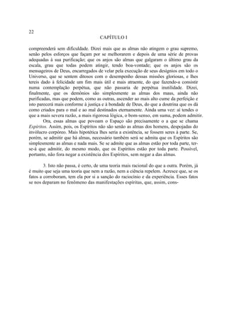 22
                                     CAPÍTULO I

compreenderá sem dificuldade. Dizei mais que as almas não atingem o grau supremo,
senão pelos esforços que façam por se melhorarem e depois de uma série de provas
adequadas à sua purificação; que os anjos são almas que galgaram o último grau da
escala, grau que todas podem atingir, tendo boa-vontade; que os anjos são os
mensageiros de Deus, encarregados de velar pela execução de seus desígnios em todo o
Universo, que se sentem ditosos com o desempenho dessas missões gloriosas, e lhes
tereis dado à felicidade um fim mais útil e mais atraente, do que fazendo-a consistir
numa contemplação perpétua, que não passaria de perpétua inutilidade. Dizei,
finalmente, que os demônios são simplesmente as almas dos maus, ainda não
purificadas, mas que podem, como as outras, ascender ao mais alto cume da perfeição e
isto parecerá mais conforme à justiça e à bondade de Deus, do que a doutrina que os dá
como criados para o mal e ao mal destinados eternamente. Ainda uma vez: aí tendes o
que a mais severa razão, a mais rigorosa lógica, o bom-senso, em suma, podem admitir.
        Ora, essas almas que povoam o Espaço são precisamente o a que se chama
Espíritos. Assim, pois, os Espíritos não são senão as almas dos homens, despojadas do
invólucro corpóreo. Mais hipotética lhes seria a existência, se fossem seres à parte. Se,
porém, se admitir que há almas, necessário também será se admita que os Espíritos são
simplesmente as almas e nada mais. Se se admite que as almas estão por toda parte, ter-
se-á que admitir, do mesmo modo, que os Espíritos estão por toda parte. Possível,
portanto, não fora negar a existência dos Espíritos, sem negar a das almas.

        3. Isto não passa, é certo, de uma teoria mais racional do que a outra. Porém, já
é muito que seja uma teoria que nem a razão, nem a ciência repelem. Acresce que, se os
fatos a corroboram, tem ela por si a sanção do raciocínio e da experiência. Esses fatos
se nos deparam no fenômeno das manifestações espíritas, que, assim, cons-
 