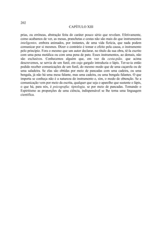 202
                                   CAPÍTULO XIII

prias, ou errôneas, abstração feita do caráter pouco sério que revelam. Efetivamente,
como acabamos de ver, as mesas, pranchetas e cestas não são mais do que instrumentos
inteligentes, embora animados, por instantes, de uma vida fictícia, que nada podem
comunicar por si mesmos. Dizer o contrário é tomar o efeito pela causa, o instrumento
pelo princípio. Fora o mesmo que um autor declarar, no título da sua obra, tê-la escrito
com uma pena metálica ou com uma pena de pato. Esses instrumentos, ao demais, não
são exclusivos. Conhecemos alguém que, em vez da cesta-pião, que acima
descrevemos, se servia de um funil, em cujo gargalo introduzia o lápis. Ter-se-ia então
podido receber comunicações de um funil, do mesmo modo que de uma caçarola ou de
uma saladeira. Se elas são obtidas por meio de pancadas com uma cadeira, ou uma
bengala, já não há uma mesa falante, mas uma cadeira, ou uma bengala falantes. O que
importa se conheça não é a natureza do instrumento e, sim, o modo de obtenção. Se a
comunicação vem por meio da escrita, qualquer que seja o aparelho que sustente o lápis,
o que há, para nós, é psicografia; tiptologia, se por meio de pancadas. Tomando o
Espiritismo as proporções de uma ciência, indispensável se lhe torna uma linguagem
científica.
 