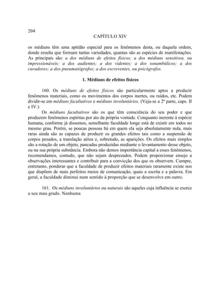 204
                                   CAPÍTULO XIV

os médiuns têm uma aptidão especial para os fenômenos desta, ou daquela ordem,
donde resulta que formam tantas variedades, quantas são as espécies de manifestações.
As principais são: a dos médiuns de efeitos físicos; a dos médiuns sensitivos, ou
impressionáveis; a dos audientes; a dos videntes; a dos sonambúlicos; a dos
curadores; a dos pneumatógrafos; a dos escreventes, ou psicógrafos.

                             1. Médiuns de efeitos físicos

        160. Os médiuns de efeitos físicos são particularmente aptos a produzir
fenômenos materiais, como os movimentos dos corpos inertes, ou ruídos, etc. Podem
dividir-se em médiuns facultativos e médiuns involuntários. (Veja-se a 2ª parte, caps. II
e IV.)
        Os médiuns facultativos são os que têm consciência do seu poder e que
produzem fenômenos espíritas por ato da própria vontade. Conquanto inerente à espécie
humana, conforme já dissemos, semelhante faculdade longe está de existir em todos no
mesmo grau. Porém, se poucas pessoas há em quem ela seja absolutamente nula, mais
raras ainda são as capazes de produzir os grandes efeitos tais como a suspensão de
corpos pesados, a translação aérea e, sobretudo, as aparições. Os efeitos mais simples
são a rotação de um objeto, pancadas produzidas mediante o levantamento desse objeto,
ou na sua própria substância. Embora não demos importância capital a esses fenômenos,
recomendamos, contudo, que não sejam desprezados. Podem proporcionar ensejo a
observações interessantes e contribuir para a convicção dos que os observem. Cumpre,
entretanto, ponderar que a faculdade de produzir efeitos materiais raramente existe nos
que dispõem de mais perfeitos meios de comunicação, quais a escrita e a palavra. Em
geral, a faculdade diminui num sentido à proporção que se desenvolve em outro.

       161. Os médiuns involuntários ou naturais são aqueles cuja influência se exerce
a seu mau grado. Nenhuma
 