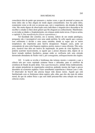 205
                                   DOS MÉDIUNS

consciência têm do poder que possuem e, muitas vezes, o que de anormal se passa em
torno deles não se lhes afigura de modo algum extraordinário. Isso faz parte deles,
exatamente como se dá com as pessoas que, sem o suspeitarem, são dotadas de dupla
vista. São muito dignos de observação esses indivíduos e ninguém deve descuidar-se de
recolher e estudar os fatos deste gênero que lhe cheguem ao conhecimento. Manifestam-
se em todas as idades e, freqüentemente, em crianças ainda muito novas. (Veja-se acima,
o capítulo V, Das manifestações físicas espontâneas.)
        Tal faculdade não constitui, em si mesma, indício de um estado patológico,
porquanto não é incompatível com uma saúde perfeita. Se sofre aquele que a possui,
esse sofrimento é devido a uma causa estranha, donde se segue que os meios
terapêuticos são impotentes para fazê-la desaparecer. Nalguns casos, pode ser
conseqüente de uma certa fraqueza orgânica, porém, nunca é causa eficiente. Não seria,
pois, razoável tirar dela um motivo de inquietação, do ponto de vista higiênico. Só
poderia acarretar inconveniente, se aquele que a possui abusasse dela, depois de se
haver tornado médium facultativo, porque então se verificaria nele uma emissão
demasiado abundante de fluido vital e, por conseguinte, enfraquecimento dos órgãos.

        162. A razão se revolta à lembrança das torturas morais e corporais a que a
ciência tem por vezes sujeitado criaturas fracas e delicadas, para se certificar da
existência de fraude da parte delas. Tais experimentações, amiúde feitas maldosamente,
são sempre prejudiciais às organizações sensitivas, podendo mesmo dar lugar a graves
desordens na economia orgânica. Fazer semelhantes experiências é brincar com a vida.
O observador de boa-fé não precisa lançar mão desses meios. Aquele que está
familiarizado com os fenômenos desta espécie sabe, aliás, que eles são mais de ordem
moral, do que de ordem física e que será inútil procurar-lhes uma solução nas nossas
ciências exatas.
 