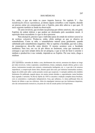 207
                                          DOS MÉDIUNS

Eis, então, o que em todos os casos importa fazer-se. No capítulo V - Das
manifestações físicas espontâneas, já demos alguns conselhos a este respeito, dizendo
ser preciso entrar em comunicação com o Espírito, para dele saber-se o que quer. O
meio seguinte também se funda na observação.
        Os seres invisíveis, que revelam sua presença por efeitos sensíveis, são, em geral,
Espíritos de ordem inferior e que podem ser dominados pelo ascendente moral. A
aquisição deste ascendente é o que se deve procurar.
        Para alcançá-lo, preciso é que o indivíduo passe do estado de médium natural ao
de médium voluntário. Produz-se, então, efeito análogo ao que se observa no
sonambulismo. Como se sabe, o sonambulismo natural cessa geralmente, quando
substituído pelo sonambulismo magnético. Não se suprime a faculdade, que tem a alma,
de emancipar-se; dá-se-lhe outra diretriz. O mesmo acontece com a faculdade
mediúnica. Para isso, em vez de pôr óbices ao fenômeno, coisa que raramente se
consegue e que nem sempre deixa de ser perigosa, o que se tem de fazer é concitar o
médium a produzi-los à sua vontade, impondo-se ao Espírito. Por esse meio, chega o
médium

__________
ções espontâneas: estrondos de abalar a casa, derribamento dos móveis, arremesso de objetos ao longe
por mãos invisíveis, visões e aparições, sonambulismo, êxtase, catalepsia, atração elétrica, gritos e sons
aéreos, instrumentos tocando sem contacto, comunicações inteligentes, etc. e, o que não é de somenos
importância, a comprovação destes fatos, durante quase dois anos, por inúmeras testemunhas oculares,
dignas de crédito pelo saber e pelas posições sociais que ocupavam. A narração autêntica dos aludidos
fenômenos foi publicada, naquela época, em muitos jornais alemães e, especialmente, numa brochura
hoje esgotada e raríssima. Na Revue Spirite de 1858 se encontra a tradução completa dessa brochura,
com os comentários e explicações indispensáveis. Essa, que saibamos, é a única publicação feita em
francês do folheto a que nos referimos. Além do empolgante interesse que tais fenômenos despertam,
eles são eminentemente instrutivos, do ponto de vista do estudo prático do Espiritismo.
 