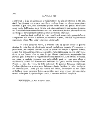 208
                                      CAPÍTULO XIV

a sobrepujá-lo e, de um dominador às vezes tirânico, faz um ser submisso e, não raro,
dócil. Fato digno de nota e que a experiência confirma é que, em tal caso, uma criança
tem tanta e, por vezes, mais autoridade que um adulto: mais uma prova a favor deste
ponto capital da Doutrina, que o Espírito só é criança pelo corpo; que tem por si mesmo
um desenvolvimento necessariamente anterior à sua encarnação atual, desenvolvimento
que lhe pode dar ascendente sobre Espíritos que lhe são inferiores.
        A moralização de um Espírito, pelos conselhos de uma terceira pessoa influente
e experiente, não estando o médium em estado de o fazer, constitui freqüentemente
meio muito eficaz. Mais tarde voltaremos a tratar dele.

        163. Nesta categoria parece, à primeira vista, se deviam incluir as pessoas
dotadas de certa dose de eletricidade natural, verdadeiros torpedos (*) humanos, a
produzirem, por simples contacto, todos os efeitos de atração e repulsão. Errado,
porém, fora considerá-las médiuns, porquanto a vera mediunidade supõe a intervenção
direta de um Espírito. Ora, no caso de que falamos, concludentes experiências hão
provado que a eletricidade é o agente único desses fenômenos. Esta estranha faculdade,
que quase se poderia considerar uma enfermidade, pode às vezes estar aliada à
mediunidade, como é fácil de verificar-se na história do Espírito batedor de Bergzabern.
Porém, as mais das vezes, de todo independe de qualquer faculdade mediúnica.
Conforme já dissemos, a única prova da intervenção dos Espíritos é o caráter inteligente
das manifestações. Desde que este caráter não exista, fundamento há para serem
atribuídas a causas puramente físicas. A questão é saber se as pessoas elétricas estarão
ou não mais aptas, do que quaisquer outras, a tornar-se médiuns de efeitos

       __________
       (*) Vide página 220, Nota da Editora (FEB).
 
