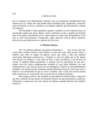 210
                                  CAPÍTULO XIV

de se comunicar com determinados Espíritos, eles os reconhecem imediatamente pela
natureza da voz. Quem não seja dotado desta faculdade pode, igualmente, comunicar
com um Espírito, se tiver, a auxiliá-lo, um médium audiente, que desempenhe a função
de intérprete.
        Esta faculdade é muito agradável, quando o médium só ouve Espíritos bons, ou
unicamente aqueles por quem chama. Assim, entretanto, já não é, quando um Espírito
mau se lhe agarra, fazendo-lhe ouvir a cada instante as coisas mais desagradáveis e não
raro as mais inconvenientes. Cumpre-lhe, então, procurar livrar-se desses Espíritos,
pelos meios que indicaremos no capítulo da Obsessão.

                                 4. Médiuns falantes

        166. Os médiuns audientes, que apenas transmitem o        que ouvem, não são,
a bem dizer, médiuns falantes. Estes últimos, as mais das vezes, nada ouvem. Neles, o
Espírito atua sobre os órgãos da palavra, como atua sobre a mão dos médiuns
escreventes. Querendo comunicar-se, o Espírito se serve do órgão que se lhe depara
mais flexível no médium. A um, toma da mão; a outro, da palavra; a um terceiro, do
ouvido. O médium falante geralmente se exprime sem ter consciência do que diz e
muitas vezes diz coisas completamente estranhas às suas idéias habituais, aos seus
conhecimentos e, até, fora do alcance de sua inteligência. Embora se ache perfeitamente
acordado e em estado normal, raramente guarda lembrança do que diz. Em suma, nele, a
palavra é um instrumento de que se serve o Espírito, com o qual uma terceira pessoa
pode comunicar-se, como pode com o auxilio de um médium audiente.
        Nem sempre, porém, é tão completa a passividade do médium falante. Alguns há
que têm a intuição do que dizem, no momento mesmo em que pronunciam as palavras.
Voltaremos a ocupar-nos com esta espécie de médiuns, quando tratarmos dos médiuns
intuitivos.
 