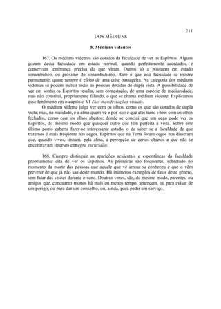 211
                                   DOS MÉDIUNS

                                 5. Médiuns videntes

        167. Os médiuns videntes são dotados da faculdade de ver os Espíritos. Alguns
gozam dessa faculdade em estado normal, quando perfeitamente acordados, e
conservam lembrança precisa do que viram. Outros só a possuem em estado
sonambúlico, ou próximo do sonambulismo. Raro é que esta faculdade se mostre
permanente; quase sempre é efeito de uma crise passageira. Na categoria dos médiuns
videntes se podem incluir todas as pessoas dotadas de dupla vista. A possibilidade de
ver em sonho os Espíritos resulta, sem contestação, de uma espécie de mediunidade,
mas não constitui, propriamente falando, o que se chama médium vidente. Explicamos
esse fenômeno em o capítulo VI -    Das manifestações visuais.
        O médium vidente julga ver com os olhos, como os que são dotados de dupla
vista; mas, na realidade, é a alma quem vê e por isso é que eles tanto vêem com os olhos
fechados, como com os olhos abertos; donde se conclui que um cego pode ver os
Espíritos, do mesmo modo que qualquer outro que tem perfeita a vista. Sobre este
último ponto caberia fazer-se interessante estudo, o de saber se a faculdade de que
tratamos é mais freqüente nos cegos. Espíritos que na Terra foram cegos nos disseram
que, quando vivos, tinham, pela alma, a percepção de certos objetos e que não se
encontravam imersos em     negra escuridão.

       168. Cumpre distinguir as aparições acidentais e espontâneas da faculdade
propriamente dita de ver os Espíritos. As primeiras são freqüentes, sobretudo no
momento da morte das pessoas que aquele que vê amou ou conheceu e que o vêm
prevenir de que já não são deste mundo. Há inúmeros exemplos de fatos deste gênero,
sem falar das visões durante o sono. Doutras vezes, são, do mesmo modo, parentes, ou
amigos que, conquanto mortos há mais ou menos tempo, aparecem, ou para avisar de
um perigo, ou para dar um conselho, ou, ainda, para pedir um serviço.
 