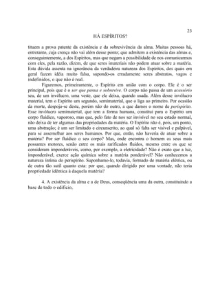 23
                                   HÁ ESPÍRITOS?

tituem a prova patente da existência e da sobrevivência da alma. Muitas pessoas há,
entretanto, cuja crença não vai além desse ponto; que admitem a existência das almas e,
conseguintemente, a dos Espíritos, mas que negam a possibilidade de nos comunicarmos
com eles, pela razão, dizem, de que seres imateriais não podem atuar sobre a matéria.
Esta dúvida assenta na ignorância da verdadeira natureza dos Espíritos, dos quais em
geral fazem idéia muito falsa, supondo-os erradamente seres abstratos, vagos e
indefinidos, o que não é real.
        Figuremos, primeiramente, o Espírito em união com o corpo. Ele é o ser
principal, pois que é o ser que pensa e sobrevive. O corpo não passa de um acessório
seu, de um invólucro, uma veste, que ele deixa, quando usada. Além desse invólucro
material, tem o Espírito um segundo, semimaterial, que o liga ao primeiro. Por ocasião
da morte, despoja-se deste, porém não do outro, a que damos o nome de perispírito.
Esse invólucro semimaterial, que tem a forma humana, constitui para o Espírito um
corpo fluídico, vaporoso, mas que, pelo fato de nos ser invisível no seu estado normal,
não deixa de ter algumas das propriedades da matéria. O Espírito não é, pois, um ponto,
uma abstração; é um ser limitado e circunscrito, ao qual só falta ser visível e palpável,
para se assemelhar aos seres humanos. Por que, então, não haveria de atuar sobre a
matéria? Por ser fluídico o seu corpo? Mas, onde encontra o homem os seus mais
possantes motores, senão entre os mais rarificados fluidos, mesmo entre os que se
consideram imponderáveis, como, por exemplo, a eletricidade? Não é exato que a luz,
imponderável, exerce ação química sobre a matéria ponderável? Não conhecemos a
natureza íntima do perispírito. Suponhamo-lo, todavia, formado de matéria elétrica, ou
de outra tão sutil quanto esta: por que, quando dirigido por uma vontade, não teria
propriedade idêntica à daquela matéria?

       4. A existência da alma e a de Deus, conseqüência uma da outra, constituindo a
base de todo o edifício,
 