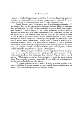214
                                  CAPÍTULO XIV

o gérmen de uma faculdade existe, ela se manifesta de si mesma. Em princípio, devemos
contentar-nos com as que Deus nos outorgou, sem procurarmos o impossível, por isso
que, pretendendo ter muito, corremos o risco de perder o que possuímos.
        Quando dissemos serem freqüentes os casos de aparições espontâneas (n. 107),
não quisemos dizer que são muito comuns. Quanto aos médiuns videntes, propriamente
ditos, ainda são mais raros e há muito que desconfiar dos que se inculcam possuidores
dessa faculdade. E prudente não se lhes dar crédito, senão diante de provas positivas.
Não aludimos sequer aos que se dão à ilusão ridícula de ver os Espíritos glóbulos, que
descrevemos no n. 108; falamos apenas dos que dizem ver os Espíritos de modo
racional. E fora de dúvida que algumas pessoas podem enganar-se de boa-fé, porém,
outras podem também simular esta faculdade por amor-próprio, ou por interesse. Neste
caso, é preciso, muito especialmente, levarem conta o caráter, a moralidade e a
sinceridade habituais; todavia, nas particularidades, sobretudo, é que se encontram
meios de mais segura verificação, porquanto algumas há que não podem deixar suspeita,
como, por exemplo, a exatidão no retratar Espíritos que o médium jamais conheceu
quando encamados. Pertence a esta categoria o fato seguinte:
        Uma senhora, viúva, cujo marido se comunica freqüentemente com ela, estava
certa vez em companhia de um médium vidente, que não a conhecia, como não lhe
conhecia a família. Disse-lhe o médium, em dado momento: - Vejo um Espírito perto da
senhora. - Ah! disse esta por sua vez: E com certeza meu marido, que quase nunca me
deixa. - Não, respondeu o médium, é uma mulher de certa idade; está penteada de modo
singular; traz um bandó branco sobre a fronte.
        Por essa particularidade e outros detalhes descritos, a senhora reconheceu, sem
haver possibilidade de engano, sua avó, em quem naquele instante absolutamente não
pensava. Se o médium houvesse querido simular a faculda-
 