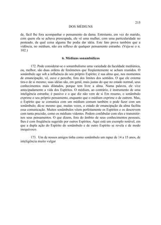 215
                                   DOS MÉDIUNS

de, fácil lhe fora acompanhar o pensamento da dama. Entretanto, em vez do marido,
com quem ela se achava preocupada, ele vê uma mulher, com uma particularidade no
penteado, da qual coisa alguma lhe podia dar idéia. Este fato prova também que a
vidência, no médium, não era reflexo de qualquer pensamento estranho. (Veja-se o n.
102.)

                              6. Médiuns sonambúlicos

        172. Pode considerar-se o sonambulismo uma variedade da faculdade mediúnica,
ou, melhor, são duas ordens de fenômenos que freqüentemente se acham reunidos. O
sonâmbulo age sob a influência do seu próprio Espírito; é sua alma que, nos momentos
de emancipação, vê, ouve e percebe, fora dos limites dos sentidos. O que ele externa
tira-o de si mesmo; suas idéias são, em geral, mais justas do que no estado normal, seus
conhecimentos mais dilatados, porque tem livre a alma. Numa palavra, ele vive
antecipadamente a vida dos Espíritos. O médium, ao contrário, é instrumento de uma
inteligência estranha; é passivo e o que diz não vem de si Em resumo, o sonâmbulo
exprime o seu próprio pensamento, enquanto que o médium exprime o de outrem. Mas,
o Espírito que se comunica com um médium comum também o pode fazer com um
sonâmbulo; dá-se mesmo que, muitas vezes, o estado de emancipação da alma facilita
essa comunicação. Muitos sonâmbulos vêem perfeitamente os Espíritos e os descrevem
com tanta precisão, como os médiuns videntes. Podem confabular com eles e transmitir-
nos seus pensamentos. O que dizem, fora do âmbito de seus conhecimentos pessoais,
lhes é com freqüência sugerido por outros Espíritos. Aqui está um exemplo notável, em
que a dupla ação do Espírito do sonâmbulo e de outro Espírito se revela e de modo
inequívoco.

        173. Um de nossos amigos tinha como sonâmbulo um rapaz de 14 a 15 anos, de
inteligência muito vulgar
 