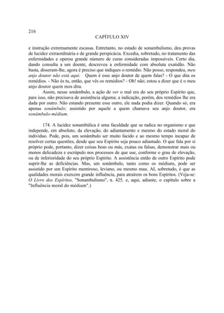 216
                                   CAPÍTULO XIV

e instrução extremamente escassa. Entretanto, no estado de sonambulismo, deu provas
de lucidez extraordinária e de grande perspicácia. Excedia, sobretudo, no tratamento das
enfermidades e operou grande número de curas consideradas impossíveis. Certo dia,
dando consulta a um doente, descreveu a enfermidade com absoluta exatidão. Não
basta, disseram-lhe, agora é preciso que indiques o remédio. Não posso, respondeu, meu
anjo doutor não está aqui. Quem é esse anjo doutor de quem falas? - O que dita os
remédios. - Não és tu, então, que vês os remédios? - Oh! não; estou a dizer que é o meu
anjo doutor quem mos dita.
        Assim, nesse sonâmbulo, a ação de ver o mal era do seu próprio Espírito que,
para isso, não precisava de assistência alguma; a indicação, porém, dos remédios lhe era
dada por outro. Não estando presente esse outro, ele nada podia dizer. Quando só, era
apenas sonâmbulo; assistido por aquele a quem chamava seu anjo doutor, era
sonâmbulo-médium.

        174. A lucidez sonambúlica é uma faculdade que se radica no organismo e que
independe, em absoluto, da elevação, do adiantamento e mesmo do estado moral do
indivíduo. Pode, pois, um sonâmbulo ser muito lúcido e ao mesmo tempo incapaz de
resolver certas questões, desde que seu Espírito seja pouco adiantado. O que fala por si
próprio pode, portanto, dizer coisas boas ou más, exatas ou falsas, demonstrar mais ou
menos delicadeza e escrúpulo nos processos de que use, conforme o grau de elevação,
ou de inferioridade do seu próprio Espírito. A assistência então de outro Espírito pode
suprir-lhe as deficiências. Mas, um sonâmbulo, tanto como os médiuns, pode ser
assistido por um Espírito mentiroso, leviano, ou mesmo mau. AI, sobretudo, é que as
qualidades morais exercem grande influência, para atraírem os bons Espíritos. (Veja-se:
O Livro dos Espíritos, "Sonambulismo", n. 425, e, aqui, adiante, o capítulo sobre a
"Influência moral do médium".)
 
