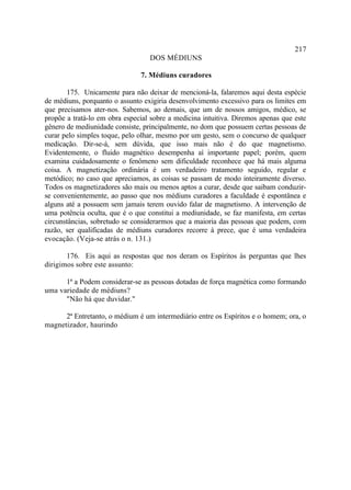 217
                                  DOS MÉDIUNS

                               7. Médiuns curadores

       175. Unicamente para não deixar de mencioná-la, falaremos aqui desta espécie
de médiuns, porquanto o assunto exigiria desenvolvimento excessivo para os limites em
que precisamos ater-nos. Sabemos, ao demais, que um de nossos amigos, médico, se
propõe a tratá-lo em obra especial sobre a medicina intuitiva. Diremos apenas que este
gênero de mediunidade consiste, principalmente, no dom que possuem certas pessoas de
curar pelo simples toque, pelo olhar, mesmo por um gesto, sem o concurso de qualquer
medicação. Dir-se-á, sem dúvida, que isso mais não é do que magnetismo.
Evidentemente, o fluido magnético desempenha aí importante papel; porém, quem
examina cuidadosamente o fenômeno sem dificuldade reconhece que há mais alguma
coisa. A magnetização ordinária é um verdadeiro tratamento seguido, regular e
metódico; no caso que apreciamos, as coisas se passam de modo inteiramente diverso.
Todos os magnetizadores são mais ou menos aptos a curar, desde que saibam conduzir-
se convenientemente, ao passo que nos médiuns curadores a faculdade é espontânea e
alguns até a possuem sem jamais terem ouvido falar de magnetismo. A intervenção de
uma potência oculta, que é o que constitui a mediunidade, se faz manifesta, em certas
circunstâncias, sobretudo se considerarmos que a maioria das pessoas que podem, com
razão, ser qualificadas de médiuns curadores recorre à prece, que é uma verdadeira
evocação. (Veja-se atrás o n. 131.)

       176. Eis aqui as respostas que nos deram os Espíritos às perguntas que lhes
dirigimos sobre este assunto:

      1ª a Podem considerar-se as pessoas dotadas de força magnética como formando
uma variedade de médiuns?
      "Não há que duvidar."

      2ª Entretanto, o médium é um intermediário entre os Espíritos e o homem; ora, o
magnetizador, haurindo
 