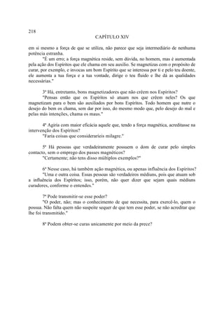 218
                                   CAPÍTULO XIV

em si mesmo a força de que se utiliza, não parece que seja intermediário de nenhuma
potência estranha.
        "É um erro; a força magnética reside, sem dúvida, no homem, mas é aumentada
pela ação dos Espíritos que ele chama em seu auxilio. Se magnetizas com o propósito de
curar, por exemplo, e invocas um bom Espírito que se interessa por ti e pelo teu doente,
ele aumenta a tua força e a tua vontade, dirige o teu fluido e lhe dá as qualidades
necessárias."

       3ª Há, entretanto, bons magnetizadores que não crêem nos Espíritos?
       "Pensas então que os Espíritos só atuam nos que crêem neles? Os que
magnetizam para o bem são auxiliados por bons Espíritos. Todo homem que nutre o
desejo do bem os chama, sem dar por isso, do mesmo modo que, pelo desejo do mal e
pelas más intenções, chama os maus."

       4ª Agiria com maior eficácia aquele que, tendo a força magnética, acreditasse na
intervenção dos Espíritos?
       "Faria coisas que consideraríeis milagre."

       5ª Há pessoas que verdadeiramente possuem o dom de curar pelo simples
contacto, sem o emprego dos passes magnéticos?
       "Certamente; não tens disso múltiplos exemplos?"

       6ª Nesse caso, há também ação magnética, ou apenas influência dos Espíritos?
       "Uma e outra coisa. Essas pessoas são verdadeiros médiuns, pois que atuam sob
a influência dos Espíritos; isso, porém, não quer dizer que sejam quais médiuns
curadores, conforme o entendes."

        7ª Pode transmitir-se esse poder?
        "O poder, não; mas o conhecimento de que necessita, para exercê-lo, quem o
possua. Não falta quem não suspeite sequer de que tem esse poder, se não acreditar que
lhe foi transmitido."

       8ª Podem obter-se curas unicamente por meio da prece?
 