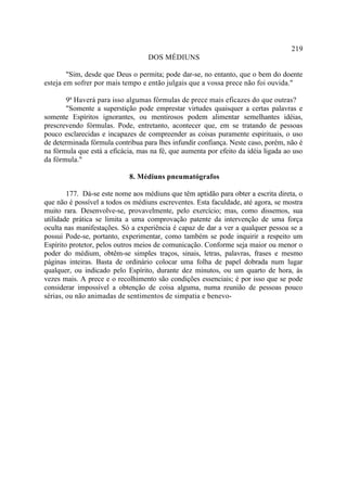 219
                                   DOS MÉDIUNS

        "Sim, desde que Deus o permita; pode dar-se, no entanto, que o bem do doente
esteja em sofrer por mais tempo e então julgais que a vossa prece não foi ouvida."

       9ª Haverá para isso algumas fórmulas de prece mais eficazes do que outras?
       "Somente a superstição pode emprestar virtudes quaisquer a certas palavras e
somente Espíritos ignorantes, ou mentirosos podem alimentar semelhantes idéias,
prescrevendo fórmulas. Pode, entretanto, acontecer que, em se tratando de pessoas
pouco esclarecidas e incapazes de compreender as coisas puramente espirituais, o uso
de determinada fórmula contribua para lhes infundir confiança. Neste caso, porém, não é
na fórmula que está a eficácia, mas na fé, que aumenta por efeito da idéia ligada ao uso
da fórmula."

                             8. Médiuns pneumatógrafos

        177. Dá-se este nome aos médiuns que têm aptidão para obter a escrita direta, o
que não é possível a todos os médiuns escreventes. Esta faculdade, até agora, se mostra
muito rara. Desenvolve-se, provavelmente, pelo exercício; mas, como dissemos, sua
utilidade prática se limita a uma comprovação patente da intervenção de uma força
oculta nas manifestações. Só a experiência é capaz de dar a ver a qualquer pessoa se a
possui Pode-se, portanto, experimentar, como também se pode inquirir a respeito um
Espírito protetor, pelos outros meios de comunicação. Conforme seja maior ou menor o
poder do médium, obtêm-se simples traços, sinais, letras, palavras, frases e mesmo
páginas inteiras. Basta de ordinário colocar uma folha de papel dobrada num lugar
qualquer, ou indicado pelo Espírito, durante dez minutos, ou um quarto de hora, às
vezes mais. A prece e o recolhimento são condições essenciais; é por isso que se pode
considerar impossível a obtenção de coisa alguma, numa reunião de pessoas pouco
sérias, ou não animadas de sentimentos de simpatia e benevo-
 