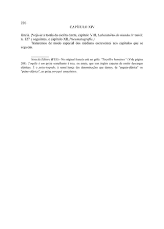 220
                                        CAPÍTULO XIV

lência. (Veja-se a teoria da escrita direta, capítulo VIII, Laboratório do mundo invisível,
n. 127 e seguintes, e capítulo XII, Pneumatografia.)
        Trataremos de modo especial dos médiuns escreventes nos capítulos que se
seguem.

        __________
          Nota da Editora (FEB) - No original francês está no grifo. "Torpilles humaines” (Vide página
208). Torpille é um peixe semelhante à raia, ou arraia, que tem órgãos capazes de emitir descargas
elétricas. É o peixe-torpedo, à seme1hança das denominações que damos, de "enguia-elétrica" ou
"peixe-elétrico", ao peixe poraquê amazônico.
 