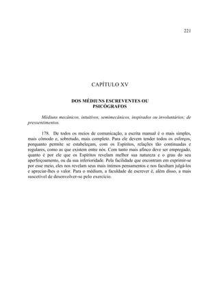 221




                                 CAPÍTULO XV

                      DOS MÉDIUNS ESCREVENTES OU
                             PSICÓGRAFOS

       Médiuns mecânicos, intuitivos, semimecânicos, inspirados ou involuntários; de
pressentimentos.

        178. De todos os meios de comunicação, a escrita manual é o mais simples,
mais cômodo e, sobretudo, mais completo. Para ele devem tender todos os esforços,
porquanto permite se estabeleçam, com os Espíritos, relações tão continuadas e
regulares, como as que existem entre nós. Com tanto mais afinco deve ser empregado,
quanto é por ele que os Espíritos revelam melhor sua natureza e o grau do seu
aperfeiçoamento, ou da sua inferioridade. Pela facilidade que encontram em exprimir-se
por esse meio, eles nos revelam seus mais íntimos pensamentos e nos facultam julgá-los
e apreciar-lhes o valor. Para o médium, a faculdade de escrever é, além disso, a mais
suscetível de desenvolver-se pelo exercício.
 