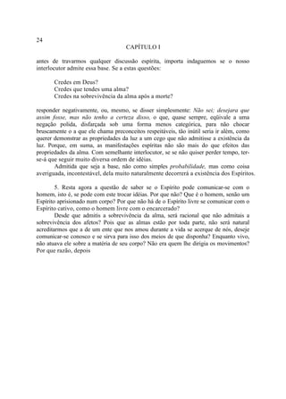 24
                                    CAPÍTULO I

antes de travarmos qualquer discussão espírita, importa indaguemos se o nosso
interlocutor admite essa base. Se a estas questões:

       Credes em Deus?
       Credes que tendes uma alma?
       Credes na sobrevivência da alma após a morte?

responder negativamente, ou, mesmo, se disser simplesmente: Não sei; desejara que
assim fosse, mas não tenho a certeza disso, o que, quase sempre, eqüivale a uma
negação polida, disfarçada sob uma forma menos categórica, para não chocar
bruscamente o a que ele chama preconceitos respeitáveis, tão inútil seria ir além, como
querer demonstrar as propriedades da luz a um cego que não admitisse a existência da
luz. Porque, em suma, as manifestações espíritas não são mais do que efeitos das
propriedades da alma. Com semelhante interlocutor, se se não quiser perder tempo, ter-
se-á que seguir muito diversa ordem de idéias.
       Admitida que seja a base, não como simples probabilidade, mas como coisa
averiguada, incontestável, dela muito naturalmente decorrerá a existência dos Espíritos.

        5. Resta agora a questão de saber se o Espírito pode comunicar-se com o
homem, isto é, se pode com este trocar idéias. Por que não? Que é o homem, senão um
Espírito aprisionado num corpo? Por que não há de o Espírito livre se comunicar com o
Espírito cativo, como o homem livre com o encarcerado?
        Desde que admitis a sobrevivência da alma, será racional que não admitais a
sobrevivência dos afetos? Pois que as almas estão por toda parte, não será natural
acreditarmos que a de um ente que nos amou durante a vida se acerque de nós, deseje
comunicar-se conosco e se sirva para isso dos meios de que disponha? Enquanto vivo,
não atuava ele sobre a matéria de seu corpo? Não era quem lhe dirigia os movimentos?
Por que razão, depois
 