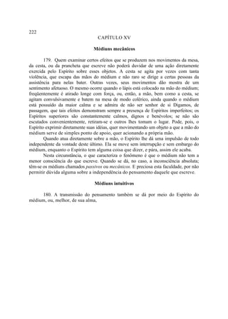222
                                  CAPÍTULO XV

                                Médiuns mecânicos

        179. Quem examinar certos efeitos que se produzem nos movimentos da mesa,
da cesta, ou da prancheta que escreve não poderá duvidar de uma ação diretamente
exercida pelo Espírito sobre esses objetos. A cesta se agita por vezes com tanta
violência, que escapa das mãos do médium e não raro se dirige a certas pessoas da
assistência para nelas bater. Outras vezes, seus movimentos dão mostra de um
sentimento afetuoso. O mesmo ocorre quando o lápis está colocado na mão do médium;
freqüentemente é atirado longe com força, ou, então, a mão, bem como a cesta, se
agitam convulsivamente e batem na mesa de modo colérico, ainda quando o médium
está possuído da maior calma e se admira de não ser senhor de si Digamos, de
passagem, que tais efeitos demonstram sempre a presença de Espíritos imperfeitos; os
Espíritos superiores são constantemente calmos, dignos e benévolos; se não são
escutados convenientemente, retiram-se e outros lhes tomam o lugar. Pode, pois, o
Espírito exprimir diretamente suas idéias, quer movimentando um objeto a que a mão do
médium serve de simples ponto de apoio, quer acionando a própria mão.
        Quando atua diretamente sobre a mão, o Espírito lhe dá uma impulsão de todo
independente da vontade deste último. Ela se move sem interrupção e sem embargo do
médium, enquanto o Espírito tem alguma coisa que dizer, e pára, assim ele acaba.
        Nesta circunstância, o que caracteriza o fenômeno é que o médium não tem a
menor consciência do que escreve. Quando se dá, no caso, a inconsciência absoluta;
têm-se os médiuns chamados passivos ou mecânicos. E preciosa esta faculdade, por não
permitir dúvida alguma sobre a independência do pensamento daquele que escreve.

                                Médiuns intuitivos

     180. A transmissão do pensamento também se dá por meio do Espírito do
médium, ou, melhor, de sua alma,
 