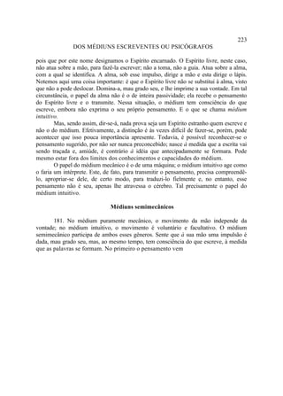 223
               DOS MÉDIUNS ESCREVENTES OU PSICÓGRAFOS

pois que por este nome designamos o Espírito encarnado. O Espírito livre, neste caso,
não atua sobre a mão, para fazê-la escrever; não a toma, não a guia. Atua sobre a alma,
com a qual se identifica. A alma, sob esse impulso, dirige a mão e esta dirige o lápis.
Notemos aqui uma coisa importante: é que o Espírito livre não se substitui à alma, visto
que não a pode deslocar. Domina-a, mau grado seu, e lhe imprime a sua vontade. Em tal
circunstância, o papel da alma não é o de inteira passividade; ela recebe o pensamento
do Espírito livre e o transmite. Nessa situação, o médium tem consciência do que
escreve, embora não exprima o seu próprio pensamento. E o que se chama médium
intuitivo.
        Mas, sendo assim, dir-se-á, nada prova seja um Espírito estranho quem escreve e
não o do médium. Efetivamente, a distinção é às vezes difícil de fazer-se, porém, pode
acontecer que isso pouca importância apresente. Todavia, é possível reconhecer-se o
pensamento sugerido, por não ser nunca preconcebido; nasce à medida que a escrita vai
sendo traçada e, amiúde, é contrário à idéia que antecipadamente se formara. Pode
mesmo estar fora dos limites dos conhecimentos e capacidades do médium.
        O papel do médium mecânico é o de uma máquina; o médium intuitivo age como
o faria um intérprete. Este, de fato, para transmitir o pensamento, precisa compreendê-
lo, apropriar-se dele, de certo modo, para traduzi-lo fielmente e, no entanto, esse
pensamento não é seu, apenas lhe atravessa o cérebro. Tal precisamente o papel do
médium intuitivo.

                               Médiuns semimecânicos

       181. No médium puramente mecânico, o movimento da mão independe da
vontade; no médium intuitivo, o movimento é voluntário e facultativo. O médium
semimecânico participa de ambos esses gêneros. Sente que à sua mão uma impulsão é
dada, mau grado seu, mas, ao mesmo tempo, tem consciência do que escreve, à medida
que as palavras se formam. No primeiro o pensamento vem
 