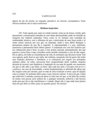 224
                                   CAPÍTULO XV

depois do ato da escrita; no segundo, precede-o; no terceiro, acompanha-o. Estes
últimos médiuns são os mais numerosos

                                 Médiuns inspirados

        182. Todo aquele que, tanto no estado normal, como no de êxtase, recebe, pelo
pensamento, comunicações estranhas às suas idéias preconcebidas, pode ser incluído na
categoria dos médiuns inspirados. Estes, como se vê, formam uma variedade da
mediunidade intuitiva, com a diferença de que a intervenção de uma força oculta é aí
muito menos sensível, por isso que, ao inspirado, ainda é mais difícil distinguir o
pensamento próprio do que lhe é sugerido. A espontaneidade é o que, sobretudo,
caracteriza o pensamento deste último gênero. A inspiração nos vem dos Espíritos que
nos influenciam para o bem, ou para o mal, porém, procede, principalmente, dos que
querem o nosso bem e cujos conselhos muito amiúde cometemos o erro de não seguir.
Ela se aplica, em todas as circunstâncias da vida, às resoluções que devamos tomar. Sob
esse aspecto, pode dizer-se que todos são médiuns, porquanto não há quem não tenha
seus Espíritos protetores e familiares, a se esforçarem por sugerir aos protegidos
salutares idéias. Se todos estivessem bem compenetrados desta verdade, ninguém
deixaria de recorrer com freqüência à inspiração do seu anjo de guarda, nos momentos
em que se não sabe o que dizer, ou fazer. Que cada um, pois, o invoque com fervor e
confiança, em caso de necessidade, e muito freqüentemente se admirará das idéias que
lhe surgem como por encanto, quer se trate de uma resolução a tomar, quer de alguma
coisa a compor. Se nenhuma idéia surge, é que é preciso esperar. A prova de que a idéia
que sobrevém é estranha à pessoa de quem se trate esta em que, se tal idéia lhe existira
na mente, essa pessoa seria senhora de, a qualquer momento, utilizá-la e não haveria
razão para que ela se não manifestasse à vontade. Quem não é cego nada mais precisa
fazer do que abrir os olhos, para ver quando quiser. Do mesmo
 