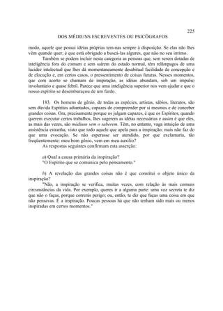 225
               DOS MÉDIUNS ESCREVENTES OU PSICÓGRAFOS

modo, aquele que possui idéias próprias tem-nas sempre à disposição. Se elas não lhes
vêm quando quer, é que está obrigado a buscá-las algures, que não no seu intimo.
        Também se podem incluir nesta categoria as pessoas que, sem serem dotadas de
inteligência fora do comum e sem saírem do estado normal, têm relâmpagos de uma
lucidez intelectual que lhes dá momentaneamente desabitual facilidade de concepção e
de elocução e, em certos casos, o pressentimento de coisas futuras. Nesses momentos,
que com acerto se chamam de inspiração, as idéias abundam, sob um impulso
involuntário e quase febril. Parece que uma inteligência superior nos vem ajudar e que o
nosso espírito se desembaraçou de um fardo.

        183. Os homens de gênio, de todas as espécies, artistas, sábios, literatos, são
sem dúvida Espíritos adiantados, capazes de compreender por si mesmos e de conceber
grandes coisas. Ora, precisamente porque os julgam capazes, é que os Espíritos, quando
querem executar certos trabalhos, lhes sugerem as idéias necessárias e assim é que eles,
as mais das vezes, são médiuns sem o saberem. Têm, no entanto, vaga intuição de uma
assistência estranha, visto que todo aquele que apela para a inspiração, mais não faz do
que uma evocação. Se não esperasse ser atendido, por que exclamaria, tão
freqüentemente: meu bom gênio, vem em meu auxílio?
        As respostas seguintes confirmam esta asserção:

       a) Qual a causa primária da inspiração?
       "O Espírito que se comunica pelo pensamento."

       b) A revelação das grandes coisas não é que constitui o objeto único da
inspiração?
       "Não, a inspiração se verifica, muitas vezes, com relação às mais comuns
circunstâncias da vida. Por exemplo, queres ir a alguma parte: uma voz secreta te diz
que não o faças, porque correrás perigo; ou, então, te diz que faças uma coisa em que
não pensavas. É a inspiração. Poucas pessoas há que não tenham sido mais ou menos
inspiradas em certos momentos."
 