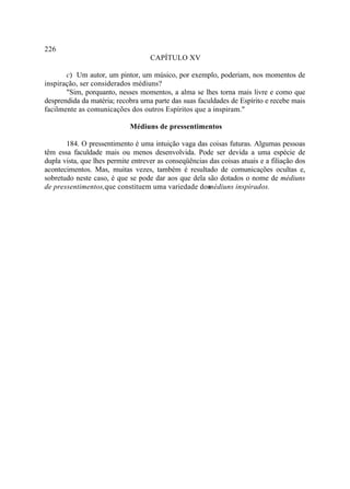 226
                                    CAPÍTULO XV

       c) Um autor, um pintor, um músico, por exemplo, poderiam, nos momentos de
inspiração, ser considerados médiuns?
       "Sim, porquanto, nesses momentos, a alma se lhes torna mais livre e como que
desprendida da matéria; recobra uma parte das suas faculdades de Espírito e recebe mais
facilmente as comunicações dos outros Espíritos que a inspiram."

                             Médiuns de pressentimentos

       184. O pressentimento é uma intuição vaga das coisas futuras. Algumas pessoas
têm essa faculdade mais ou menos desenvolvida. Pode ser devida a uma espécie de
dupla vista, que lhes permite entrever as conseqüências das coisas atuais e a filiação dos
acontecimentos. Mas, muitas vezes, também é resultado de comunicações ocultas e,
sobretudo neste caso, é que se pode dar aos que dela são dotados o nome de médiuns
de pressentimentos,que constituem uma variedade dos    médiuns inspirados.
 