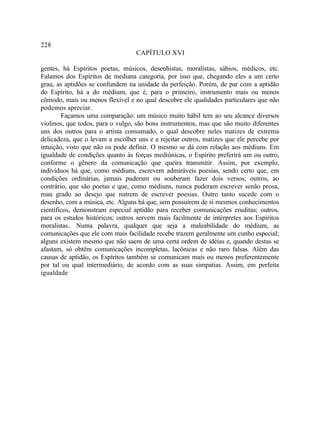 228
                                  CAPÍTULO XVI

gentes, há Espíritos poetas, músicos, desenhistas, moralistas, sábios, médicos, etc.
Falamos dos Espíritos de mediana categoria, por isso que, chegando eles a um certo
grau, as aptidões se confundem na unidade da perfeição. Porém, de par com a aptidão
do Espírito, há a do médium, que é, para o primeiro, instrumento mais ou menos
cômodo, mais ou menos flexível e no qual descobre ele qualidades particulares que não
podemos apreciar.
        Façamos uma comparação: um músico muito hábil tem ao seu alcance diversos
violinos, que todos, para o vulgo, são bons instrumentos, mas que são muito diferentes
uns dos outros para o artista consumado, o qual descobre neles matizes de extrema
delicadeza, que o levam a escolher uns e a rejeitar outros, matizes que ele percebe por
intuição, visto que não os pode definir. O mesmo se dá com relação aos médiuns. Em
igualdade de condições quanto às forças mediúnicas, o Espírito preferirá um ou outro,
conforme o gênero da comunicação que queira transmitir. Assim, por exemplo,
indivíduos há que, como médiuns, escrevem admiráveis poesias, sendo certo que, em
condições ordinárias, jamais puderam ou souberam fazer dois versos; outros, ao
contrário, que são poetas e que, como médiuns, nunca puderam escrever senão prosa,
mau grado ao desejo que nutrem de escrever poesias. Outro tanto sucede com o
desenho, com a música, etc. Alguns há que, sem possuírem de si mesmos conhecimentos
científicos, demonstram especial aptidão para receber comunicações eruditas; outros,
para os estudos históricos; outros servem mais facilmente de intérpretes aos Espíritos
moralistas.. Numa palavra, qualquer que seja a maleabilidade do médium, as
comunicações que ele com mais facilidade recebe trazem geralmente um cunho especial;
alguns existem mesmo que não saem de uma certa ordem de idéias e, quando destas se
afastam, só obtêm comunicações incompletas, lacônicas e não raro falsas. Além das
causas de aptidão, os Espíritos também se comunicam mais ou menos preferentemente
por tal ou qual intermediário, de acordo com as suas simpatias. Assim, em perfeita
igualdade
 