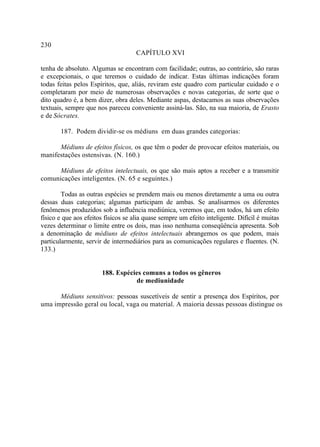 230
                                     CAPÍTULO XVI

tenha de absoluto. Algumas se encontram com facilidade; outras, ao contrário, são raras
e excepcionais, o que teremos o cuidado de indicar. Estas últimas indicações foram
todas feitas pelos Espíritos, que, aliás, reviram este quadro com particular cuidado e o
completaram por meio de numerosas observações e novas categorias, de sorte que o
dito quadro é, a bem dizer, obra deles. Mediante aspas, destacamos as suas observações
textuais, sempre que nos pareceu conveniente assiná-las. São, na sua maioria, de Erasto
e de Sócrates.

       187. Podem dividir-se os médiuns em duas grandes categorias:

      Médiuns de efeitos físicos, os que têm o poder de provocar efeitos materiais, ou
manifestações ostensivas. (N. 160.)

      Médiuns de efeitos intelectuais, os que são mais aptos a receber e a transmitir
comunicações inteligentes. (N. 65 e seguintes.)

        Todas as outras espécies se prendem mais ou menos diretamente a uma ou outra
dessas duas categorias; algumas participam de ambas. Se analisarmos os diferentes
fenômenos produzidos sob a influência mediúnica, veremos que, em todos, há um efeito
físico e que aos efeitos físicos se alia quase sempre um efeito inteligente. Difícil é muitas
vezes determinar o limite entre os dois, mas isso nenhuma conseqüência apresenta. Sob
a denominação de médiuns de efeitos intelectuais abrangemos os que podem, mais
particularmente, servir de intermediários para as comunicações regulares e fluentes. (N.
133.)


                       188. Espécies comuns a todos os gêneros
                                  de mediunidade

      Médiuns sensitivos: pessoas suscetíveis de sentir a presença dos Espíritos, por
uma impressão geral ou local, vaga ou material. A maioria dessas pessoas distingue os
 