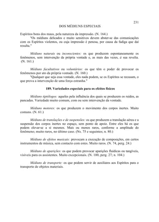 231
                            DOS MÉDIUNS ESPECIAIS

Espíritos bons dos maus, pela natureza da impressão. (N. 164.)
        "Os médiuns delicados e muito sensitivos devem abster-se das comunicações
com os Espíritos violentos, ou cuja impressão é penosa, por causa da fadiga que daí
resulta."

       Médiuns naturais ou inconscientes: os que produzem espontaneamente os
fenômenos, sem intervenção da própria vontade e, as mais das vezes, à sua revelia.
 (N. 161.)

       Médiuns facultativos ou voluntários: os que têm o poder de provocar os
fenômenos por ato da própria vontade. (N. 160.)
       "Qualquer que seja essa vontade, eles nada podem, se os Espíritos se recusam, o
que prova a intervenção de uma força estranha."

                  189. Variedades especiais para os efeitos físicos

      Médiuns tiptólogos: aqueles pela influência dos quais se produzem os ruídos, as
pancadas. Variedade muito comum, com ou sem intervenção da vontade.

     Médiuns motores: os que produzem o movimento dos corpos inertes. Muito
comuns. (N. 61.)

       Médiuns de translações e de suspensões: os que produzem a translação aérea e a
suspensão dos corpos inertes no espaço, sem ponto de apoio. Entre eles há os que
podem elevar-se a si mesmos. Mais ou menos raros, conforme a amplitude do
fenômeno; muito raros, no último caso. (Ns. 75 e seguintes; n. 80.)

       Médiuns de efeitos musicais: provocam a execução de composições, em certos
instrumentos de música, sem contacto com estes. Muito raros. (N. 74, perg. 24.)

        Médiuns de aparições: os que podem provocar aparições fluídicas ou tangíveis,
visíveis para os assistentes. Muito excepcionais. (N. 100, perg. 27; n. 104.)

       Médiuns de transporte: os que podem servir de auxiliares aos Espíritos para o
transporte de objetos materiais.
 