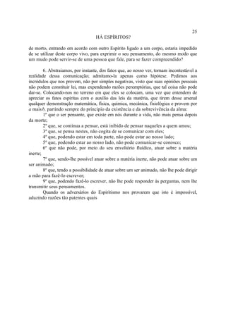 25
                                   HÁ ESPÍRITOS?

de morto, entrando em acordo com outro Espírito ligado a um corpo, estaria impedido
de se utilizar deste corpo vivo, para exprimir o seu pensamento, do mesmo modo que
um mudo pode servir-se de uma pessoa que fale, para se fazer compreendido?

        6. Abstraiamos, por instante, dos fatos que, ao nosso ver, tornam incontestável a
realidade dessa comunicação; admitamo-la apenas como hipótese. Pedimos aos
incrédulos que nos provem, não por simples negativas, visto que suas opiniões pessoais
não podem constituir lei, mas expendendo razões peremptórias, que tal coisa não pode
dar-se. Colocando-nos no terreno em que eles se colocam, uma vez que entendem de
apreciar os fatos espíritas com o auxílio das leis da matéria, que tirem desse arsenal
qualquer demonstração matemática, física, química, mecânica, fisiológica e provem por
a mais b, partindo sempre do principio da existência e da sobrevivência da alma:
        1º que o ser pensante, que existe em nós durante a vida, não mais pensa depois
da morte;
        2º que, se continua a pensar, está inibido de pensar naqueles a quem amou;
        3º que, se pensa nestes, não cogita de se comunicar com eles;
        4º que, podendo estar em toda parte, não pode estar ao nosso lado;
        5º que, podendo estar ao nosso lado, não pode comunicar-se conosco;
        6º que não pode, por meio do seu envoltório fluídico, atuar sobre a matéria
inerte;
        7º que, sendo-lhe possível atuar sobre a matéria inerte, não pode atuar sobre um
ser animado;
        8º que, tendo a possibilidade de atuar sobre um ser animado, não lhe pode dirigir
a mão para fazê-lo escrever;
        9º que, podendo fazê-lo escrever, não lhe pode responder às perguntas, nem lhe
transmitir seus pensamentos.
        Quando os adversários do Espiritismo nos provarem que isto é impossível,
aduzindo razões tão patentes quais
 