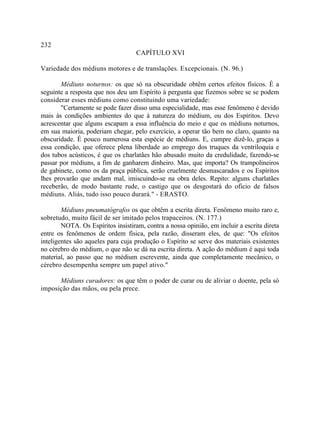 232
                                    CAPÍTULO XVI

Variedade dos médiuns motores e de translações. Excepcionais. (N. 96.)

       Médiuns noturnos: os que só na obscuridade obtêm certos efeitos físicos. É a
seguinte a resposta que nos deu um Espírito à pergunta que fizemos sobre se se podem
considerar esses médiuns como constituindo uma variedade:
       "Certamente se pode fazer disso uma especialidade, mas esse fenômeno é devido
mais às condições ambientes do que à natureza do médium, ou dos Espíritos. Devo
acrescentar que alguns escapam a essa influência do meio e que os médiuns noturnos,
em sua maioria, poderiam chegar, pelo exercício, a operar tão bem no claro, quanto na
obscuridade. É pouco numerosa esta espécie de médiuns. E, cumpre dizê-lo, graças a
essa condição, que oferece plena liberdade ao emprego dos truques da ventriloquia e
dos tubos acústicos, é que os charlatães hão abusado muito da credulidade, fazendo-se
passar por médiuns, a fim de ganharem dinheiro. Mas, que importa? Os trampolineiros
de gabinete, como os da praça pública, serão cruelmente desmascarados e os Espíritos
lhes provarão que andam mal, imiscuindo-se na obra deles. Repito: alguns charlatães
receberão, de modo bastante rude, o castigo que os desgostará do oficio de falsos
médiuns. Aliás, tudo isso pouco durará." - ERASTO.

        Médiuns pneumatógrafos os que obtêm a escrita direta. Fenômeno muito raro e,
sobretudo, muito fácil de ser imitado pelos trapaceiros. (N. 177.)
        NOTA. Os Espíritos insistiram, contra a nossa opinião, em incluir a escrita direta
entre os fenômenos de ordem física, pela razão, disseram eles, de que: "Os efeitos
inteligentes são aqueles para cuja produção o Espírito se serve dos materiais existentes
no cérebro do médium, o que não se dá na escrita direta. A ação do médium é aqui toda
material, ao passo que no médium escrevente, ainda que completamente mecânico, o
cérebro desempenha sempre um papel ativo."

      Médiuns curadores: os que têm o poder de curar ou de aliviar o doente, pela só
imposição das mãos, ou pela prece.
 