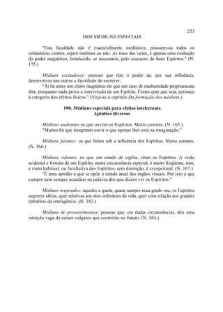 233
                             DOS MÉDIUNS ESPECIAIS

       "Esta faculdade não é essencialmente mediúnica; possuem-na todos os
verdadeiros crentes, sejam médiuns ou não. As mais das vezes, é apenas uma exaltação
do poder magnético, fortalecido, se necessário, pelo concurso de bons Espíritos." (N.
175.)

        Médiuns excitadores: pessoas que têm o poder de, por sua influência,
desenvolver nas outras a faculdade de escrever.
        "Aí há antes um efeito magnético do que um caso de mediunidade propriamente
dita, porquanto nada prova a intervenção de um Espírito. Como quer que seja, pertence
à categoria dos efeitos físicos." (Veja-se o capítulo Da formação dos médiuns.)

                  190. Médiuns especiais para efeitos intelectuais.
                                Aptidões diversas

       Médiuns audientes:os que ouvem os Espíritos. Muito comuns. (N. 165.)
       "Muitos há que imaginam ouvir o que apenas lhes está na imaginação."

       Médiuns falantes: os que falam sob a influência dos Espíritos. Muito comuns.
(N. 166.)

       Médiuns videntes: os que, em estado de vigília, vêem os Espíritos. A visão
acidental e fortuita de um Espírito, numa circunstância especial, é muito freqüente; mas,
a visão habitual, ou facultativa dos Espíritos, sem distinção, é excepcional. (N. 167.)
       "É uma aptidão a que se opõe o estado atual dos órgãos visuais. Por isso é que
cumpre nem sempre acreditar na palavra dos que dizem ver os Espíritos."

       Médiuns inspirados: aqueles a quem, quase sempre mau grado seu, os Espíritos
sugerem idéias, quer relativas aos atos ordinários da vida, quer com relação aos grandes
trabalhos da inteligência. (N. 182.)

       Médiuns de pressentimentos: pessoas que, em dadas circunstâncias, têm uma
intuição vaga de coisas vulgares que ocorrerão no futuro. (N. 184.)
 