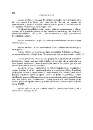 234
                                    CAPÍTULO XVI

        Médiuns proféticos: variedade dos médiuns inspirados, ou de pressentimentos.
Recebem, permitindo-o Deus, com mais precisão do que os médiuns de
pressentimentos, a revelação de futuras coisas de interesse geral e são incumbidos de dá-
las a conhecer aos homens, para instrução destes.
        "Se há profetas verdadeiros, mais ainda os há falsos, que consideram revelações
os devaneios da própria imaginação, quando não são embusteiros que, por ambição, se
apresentam como tais." (Veja-se, em O Livro dos Espíritos, o n. 624 - "Características
do verdadeiro profeta".)

       Médiuns sonâmbulos: os que, em estado de sonambulismo, são assistidos por
Espíritos. (N. 172.)

       Médiuns extáticos: os que, em estado de êxtase, recebem revelações da parte
dos Espíritos.
       "Muitos extáticos são joguetes da própria imaginação e de Espíritos zombeteiros
que se aproveitam da exaltação deles. São raríssimos os que mereçam inteira confiança."

       Médiuns pintores ou desenhistas: os que pintam ou desenham sob a influência
dos Espíritos. Falamos dos que obtêm trabalhos sérios, visto não se poder dar esse
nome a certos médiuns que Espíritos zombeteiros levam a fazer coisas grotescas, que
desabonariam o mais atrasado estudante.
       Os Espíritos levianos se comprazem em imitar. Na época em que apareceram os
notáveis desenhos de Júpiter, surgiu grande número de pretensos médiuns desenhistas,
que Espíritos levianos induziram a fazer as coisas mais ridículas. Um deles, entre outros,
querendo eclipsar os desenhos de Júpiter, ao menos nas dimensões, quando não fosse na
qualidade, fez que um médium desenhasse um monumento que ocupava muitas folhas de
papel para chegar à altura de dois andares. Muitos outros se divertiram fazendo que os
médiuns pintassem supostos retratos, que eram verdadeiras caricaturas. (Revue Spirite,
agosto de 1858.)

       Médiuns músicos: os que executam, compõem, ou escrevem músicas, sob a
influência dos Espíritos. Há mé-
 