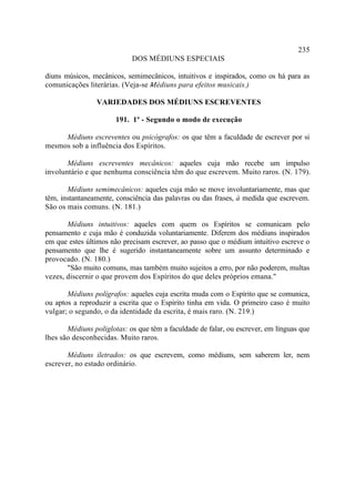 235
                            DOS MÉDIUNS ESPECIAIS

diuns músicos, mecânicos, semimecânicos, intuitivos e inspirados, como os há para as
comunicações literárias. (Veja-se -
                                  Médiuns para efeitos musicais.)

                VARIEDADES DOS MÉDIUNS ESCREVENTES

                       191. 1º - Segundo o modo de execução

     Médiuns escreventes ou psicógrafos: os que têm a faculdade de escrever por si
mesmos sob a influência dos Espíritos.

       Médiuns escreventes mecânicos: aqueles cuja mão recebe um impulso
involuntário e que nenhuma consciência têm do que escrevem. Muito raros. (N. 179).

       Médiuns semimecânicos: aqueles cuja mão se move involuntariamente, mas que
têm, instantaneamente, consciência das palavras ou das frases, à medida que escrevem.
São os mais comuns. (N. 181.)

       Médiuns intuitivos: aqueles com quem os Espíritos se comunicam pelo
pensamento e cuja mão é conduzida voluntariamente. Diferem dos médiuns inspirados
em que estes últimos não precisam escrever, ao passo que o médium intuitivo escreve o
pensamento que lhe é sugerido instantaneamente sobre um assunto determinado e
provocado. (N. 180.)
       "São muito comuns, mas também muito sujeitos a erro, por não poderem, multas
vezes, discernir o que provem dos Espíritos do que deles próprios emana."

       Médiuns polígrafos: aqueles cuja escrita muda com o Espírito que se comunica,
ou aptos a reproduzir a escrita que o Espírito tinha em vida. O primeiro caso é muito
vulgar; o segundo, o da identidade da escrita, é mais raro. (N. 219.)

       Médiuns poliglotas: os que têm a faculdade de falar, ou escrever, em línguas que
lhes são desconhecidas. Muito raros.

       Médiuns iletrados: os que escrevem, como médiuns, sem saberem ler, nem
escrever, no estado ordinário.
 