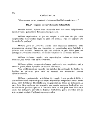 236
                                  CAPÍTULO XVI

       "Mais raros do que os precedentes; há maior dificuldade mater a vencer."
                                                                 ial

                 192. 2º - Segundo o desenvolvimento da faculdade

      Médiuns novatos: aqueles cujas faculdades ainda não estão completamente
desenvolvidas e que carecem da necessária experiência.

        Médiuns improdutivos: os que não chegam a obter mais do que coisas
insignificantes, monossílabos, traços ou letras sem conexão. (Veja-se o capítulo "Da
formação dos médiuns”.)

       Médiuns feitos ou formados: aqueles cujas faculdades mediúnicas estão
completamente desenvolvidas, que transmitem as comunicações com facilidade e
presteza, sem hesitação. Concebe-se que este resultado só pelo hábito pode ser
conseguido, porquanto nosmédiuns novatosas comunicações são lentas e difíceis.

        Médiuns lacônicos: aqueles cujas comunicações, embora recebidas com
facilidade, são breves e sem desenvolvimento.

        Médiuns explícitos: as comunicações que recebem têm toda a amplitude e toda a
extensão que se podem esperar de um escritor consumado.
        "Esta aptidão resulta da expansão e da facilidade de combinação dos fluidos. Os
Espíritos os procuram para tratar de assuntos que comportam grandes
desenvolvimentos."

        Médiuns experimentados: a facilidade de execução é uma questão de hábito e
que muitas vezes se adquire em pouco tempo, enquanto que a experiência resulta de um
estudo sério de todas as dificuldades que se apresentam na prática do Espiritismo. A
experiência dá ao médium o tato necessário para apreciar a natureza dos Espíritos que
se manifestam, para lhes apreciar as qualidades boas ou más, pelos mais minuciosos
sinais, para distinguir o embuste dos Espíritos zombeteiros, que se acobertam com as
aparências da verdade. Facilmente se compreende a
 