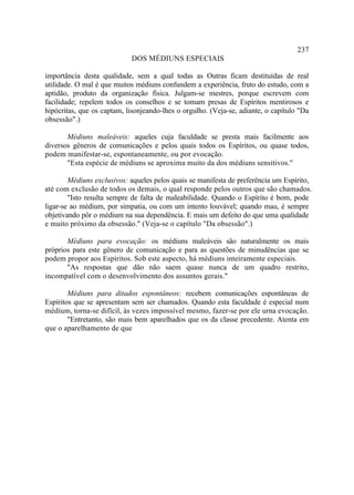 237
                            DOS MÉDIUNS ESPECIAIS

importância desta qualidade, sem a qual todas as Outras ficam destituídas de real
utilidade. O mal é que muitos médiuns confundem a experiência, fruto do estudo, com a
aptidão, produto da organização física. Julgam-se mestres, porque escrevem com
facilidade; repelem todos os conselhos e se tomam presas de Espíritos mentirosos e
hipócritas, que os captam, lisonjeando-lhes o orgulho. (Veja-se, adiante, o capítulo "Da
obsessão".)

       Médiuns maleáveis: aqueles cuja faculdade se presta mais facilmente aos
diversos gêneros de comunicações e pelos quais todos os Espíritos, ou quase todos,
podem manifestar-se, espontaneamente, ou por evocação.
       "Esta espécie de médiuns se aproxima muito da dos médiuns sensitivos."

        Médiuns exclusivos: aqueles pelos quais se manifesta de preferência um Espírito,
até com exclusão de todos os demais, o qual responde pelos outros que são chamados.
        "Isto resulta sempre de falta de maleabilidade. Quando o Espírito é bom, pode
ligar-se ao médium, por simpatia, ou com um intento louvável; quando mau, é sempre
objetivando pôr o médium na sua dependência. E mais um defeito do que uma qualidade
e muito próximo da obsessão." (Veja-se o capítulo "Da obsessão".)

       Médiuns para evocação: os médiuns maleáveis são naturalmente os mais
próprios para este gênero de comunicação e para as questões de minudências que se
podem propor aos Espíritos. Sob este aspecto, há médiuns inteiramente especiais.
       "As respostas que dão não saem quase nunca de um quadro restrito,
incompatível com o desenvolvimento dos assuntos gerais."

        Médiuns para ditados espontâneos: recebem comunicações espontâneas de
Espíritos que se apresentam sem ser chamados. Quando esta faculdade é especial num
médium, torna-se difícil, às vezes impossível mesmo, fazer-se por ele urna evocação.
        "Entretanto, são mais bem aparelhados que os da classe precedente. Atenta em
que o aparelhamento de que
 