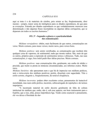 238
                                  CAPÍTULO XVI

aqui se trata é o de materiais do cérebro, pois mister se faz, freqüentemente, direi
mesmo - sempre, maior soma de inteligência para os ditados espontâneos, do que para
as evocações. Entende por ditados espontâneos os que verdadeiramente merecem essa
denominação e não algumas frases incompletas ou algumas idéias corriqueiras, que se
deparam em todos os escritos humanos."

                   193. 3º - Segundo o gênero e a particularidade
                                 das comunicações

       Médiuns versejadores: obtêm, mais facilmente do que outros, comunicações em
verso. Muito comuns, para maus versos; muito raros, para versos bons.

       Médiuns poéticos: sem serem versificadas, as comunicações que recebem têm
qualquer coisa de vaporoso, de sentimental; nada que mostre rudeza. São, mais do que
os outros, próprios para a expressão de sentimentos ternos e afetuosos. Tudo, nas suas
comunicações, é vago; fora inútil pedir-lhes idéias precisas. Muito comuns.

        Médiuns positivos: suas comunicações têm, geralmente, um cunho de nitidez e
precisão, que muito se presta às minúcias circunstanciadas, aos informes exatos. Muito
raros.
Médiuns literários: não apresentam nem o que há de impreciso nos médiuns poéticos,
nem o terra-a-terra dos médiuns positivos; porém, dissertam com sagacidade. Têm o
estilo correto, elegante e, freqüentemente, de notável eloqüência.

        Médiuns incorretos: podem obter excelentes coisas, pensamentos de inatacável
moralidade, mas num estilo prolixo, incorreto, sobrecarregado de repetições e de termos
impróprios.
        "A incorreção material do estilo decorre geralmente de falta de cultura
intelectual do médium que, então, não é, sob esse aspecto, um bom instrumento para o
Espírito, que a isso, aliás, pouca importância liga. Tendo como essencial o pensamento,
ele vos deixa a liberdade de dar-
 