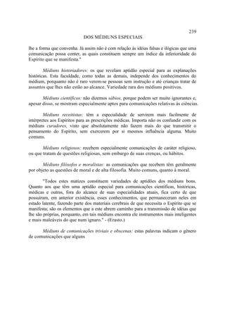 239
                            DOS MÉDIUNS ESPECIAIS

lhe a forma que convenha. Já assim não é com relação às idéias falsas e ilógicas que uma
comunicação possa conter, as quais constituem sempre um índice da inferioridade do
Espírito que se manifesta."

        Médiuns historiadores: os que revelam aptidão especial para as explanações
históricas. Esta faculdade, como todas as demais, independe dos conhecimentos do
médium, porquanto não é raro verem-se pessoas sem instrução e até crianças tratar de
assuntos que lhes não estão ao alcance. Variedade rara dos médiuns positivos.

       Médiuns científicos: não dizemos sábios, porque podem ser muito ignorantes e,
apesar disso, se mostram especialmente aptos para comunicações relativas às ciências.

        Médiuns receitistas: têm a especialidade de servirem mais facilmente de
intérpretes aos Espíritos para as prescrições médicas. Importa não os confundir com os
médiuns curadores, visto que absolutamente não fazem mais do que transmitir o
pensamento do Espírito, sem exercerem por si mesmos influência alguma. Muito
comuns.

       Médiuns religiosos: recebem especialmente comunicações de caráter religioso,
ou que tratam de questões religiosas, sem embargo de suas crenças, ou hábitos.

       Médiuns filósofos e moralistas: as comunicações que recebem têm geralmente
por objeto as questões de moral e de alta filosofia. Muito comuns, quanto à moral.

        "Todos estes matizes constituem variedades de aptidões dos médiuns bons.
Quanto aos que têm uma aptidão especial para comunicações científicas, históricas,
médicas e outras, fora do alcance de suas especialidades atuais, fica certo de que
possuíram, em anterior existência, esses conhecimentos, que permaneceram neles em
estado latente, fazendo parte dos materiais cerebrais de que necessita o Espírito que se
manifesta; são os elementos que a este abrem caminho para a transmissão de idéias que
lhe são próprias, porquanto, em tais médiuns encontra ele instrumentos mais inteligentes
e mais maleáveis do que num ignaro." - (Erasto.)

      Médiuns de comunicações triviais e obscenas: estas palavras indicam o gênero
de comunicações que alguns
 