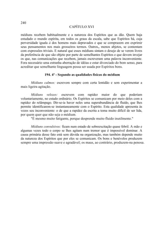 240
                                   CAPÍTULO XVI

médiuns recebem habitualmente e a natureza dos Espíritos que as dão. Quem haja
estudado o mundo espírita, em todos os graus da escala, sabe que Espíritos há, cuja
perversidade iguala à dos homens mais depravados e que se comprazem em exprimir
seus pensamentos nos mais grosseiros termos. Outros,, menos abjetos, se contentam
com expressões triviais. E natural que esses médiuns sintam o desejo de se verem livres
da preferência de que são objeto por parte de semelhantes Espíritos e que devem invejar
os que, nas comunicações que recebem, jamais escreveram uma palavra inconveniente.
Fora necessário uma estranha aberração de idéias e estar divorciado do bom senso, para
acreditar que semelhante linguagem possa ser usada por Espíritos bons.

                 194. 4º - Segundo as qualidades físicas do médium

       Médiuns calmos: escrevem sempre com certa lentidão e sem experimentar a
mais ligeira agitação.

       Médiuns velozes: escrevem com rapidez maior do que poderiam
voluntariamente, no estado ordinário. Os Espíritos se comunicam por meio deles com a
rapidez do relâmpago. Dir-se-ia haver neles uma superabundância de fluido, que lhes
permite identificarem-se instantaneamente com o Espírito. Esta qualidade apresenta às
vezes seu inconveniente: o de que a rapidez da escrita a toma muito difícil de ser lida,
por quem quer que não seja o médium.
       "É mesmo muito fatigante, porque desprende muito fluido inutilmente."

       Médiuns convulsivos: ficam num estado de sobreexcitação quase febril. A mão e
algumas vezes todo o corpo se lhes agitam num tremor que é impossível dominar. A
causa primária desse fato está sem dúvida na organização, mas também depende muito
da natureza dos Espíritos que por eles se comunicam. Os bons e benévolos produzem
sempre uma impressão suave e agradável; os maus, ao contrário, produzem-na penosa.
 