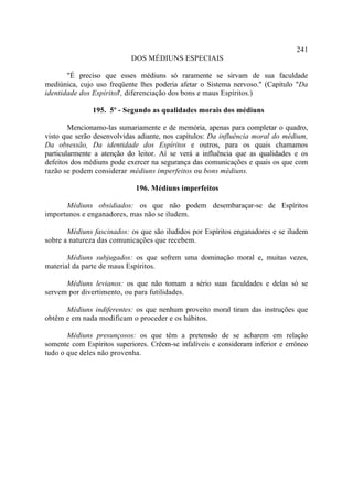 241
                           DOS MÉDIUNS ESPECIAIS

       "É preciso que esses médiuns só raramente se sirvam de sua faculdade
mediúnica, cujo uso freqüente lhes poderia afetar o Sistema nervoso." (Capítulo "Da
identidade dos Espíritos , diferenciação dos bons e maus Espíritos.)
                       "

               195. 5º - Segundo as qualidades morais dos médiuns

        Mencionamo-las sumariamente e de memória, apenas para completar o quadro,
visto que serão desenvolvidas adiante, nos capítulos: Da influência moral do médium,
Da obsessão, Da identidade dos Espíritos e outros, para os quais chamamos
particularmente a atenção do leitor. Aí se verá a influência que as qualidades e os
defeitos dos médiuns pode exercer na segurança das comunicações e quais os que com
razão se podem considerar médiuns imperfeitos ou bons médiuns.

                             196. Médiuns imperfeitos

      Médiuns obsidiados: os que não podem desembaraçar-se de Espíritos
importunos e enganadores, mas não se iludem.

       Médiuns fascinados: os que são iludidos por Espíritos enganadores e se iludem
sobre a natureza das comunicações que recebem.

       Médiuns subjugados: os que sofrem uma dominação moral e, muitas vezes,
material da parte de maus Espíritos.

      Médiuns levianos: os que não tomam a sério suas faculdades e delas só se
servem por divertimento, ou para futilidades.

      Médiuns indiferentes: os que nenhum proveito moral tiram das instruções que
obtêm e em nada modificam o proceder e os hábitos.

       Médiuns presunçosos: os que têm a pretensão de se acharem em relação
somente com Espíritos superiores. Crêem-se infalíveis e consideram inferior e errôneo
tudo o que deles não provenha.
 