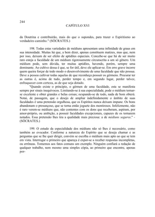 244
                                    CAPÍTULO XVI


da Doutrina e contribuirão, mais do que o supondes, para trazer o Espiritismo ao
verdadeiro caminho." (SÓCRATES.)

        198. Todas estas variedades de médiuns apresentam uma infinidade de graus em
sua intensidade. Muitas há que, a bem dizer, apenas constituem matizes, mas que, nem
por isso, deixam de ser efeito de aptidões especiais. Concebe-se que há de ser muito
raro esteja a faculdade de um médium rigorosamente circunscrita a um só gênero. Um
médium pode, sem dúvida, ter muitas aptidões, havendo, porém, sempre uma
dominante. Ao cultivo dessa é que, se for útil, deve ele aplicar-se. Em erro grave incorre
quem queira forçar de todo modo o desenvolvimento de uma faculdade que não possua.
Deve a pessoa cultivar todas aquelas de que reconheça possuir os gérmens. Procurar ter
as outras é, acima de tudo, perder tempo e, em segundo lugar, perder talvez,
enfraquecer com certeza, as de que seja dotado.
        "Quando existe o princípio, o gérmen de uma faculdade, esta se manifesta
sempre por sinais inequívocos. Limitando-se à sua especialidade, pode o médium tornar-
se excelente e obter grandes e belas coisas; ocupando-se de todo, nada de bom obterá.
Notai, de passagem, que o desejo de ampliar indefinidamente o âmbito de suas
faculdades é uma pretensão orgulhosa, que os Espíritos nunca deixam impune. Os bons
abandonam o presunçoso, que se torna então joguete dos mentirosos. Infelizmente, não
é raro verem-se médiuns que, não contentes com os dons que receberam, aspiram, por
amor-próprio, ou ambição, a possuir faculdades excepcionais, capazes de os tornarem
notados. Essa pretensão lhes tira a qualidade mais preciosa: a de médiuns seguros." -
(SÓCRATES.)

       199. O estudo da especialidade dos médiuns não só lhes é necessário, como
também ao evocador. Conforme a natureza do Espírito que se deseja chamar e as
perguntas que se lhe quer dirigir, convém se escolha o médium mais apto ao que se tem
em vista. Interrogar o primeiro que apareça é expor-se a receber respostas incompletas,
ou errôneas. Tomemos aos fatos comuns um exemplo. Ninguém confiará a redação de
qualquer trabalho, nem mesmo uma simples cópia, ao primeiro que encontre, apenas
por-
 