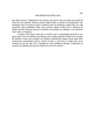 245
                             DOS MÉDIUNS ESPECIAIS

que saiba escrever. Suponhamos um músico, que queira seja executado um trecho de
canto por ele composto. Muitos cantores, hábeis todos, se acham à sua disposição. Ele,
entretanto, não os tomará ao acaso: escolherá, para seu intérprete, aquele cuja voz, cuja
expressão, cujas qualidades todas, numa palavra, digam melhor com a natureza do
trecho musical. O mesmo fazem os Espíritos, com relação aos médiuns, e nós devemos
fazer como os Espíritos.
        Cumpre, além disso, notar que os matizes que a mediunidade apresenta e aos
quais outros mais se poderiam acrescentar, nem sempre guardam relação com o caráter
do médium. Assim, por exemplo, um médium naturalmente alegre, jovial, pode obter
comumente comunicações graves, mesmo severas e vice-versa. E ainda uma prova
evidente de que ele age sob a impulsão de uma influência estranha. Voltaremos ao
assunto, no capítulo que trata da influência moral do médium.
 