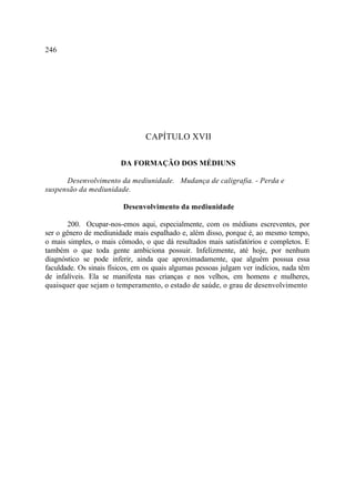 246




                                 CAPÍTULO XVII

                        DA FORMAÇÃO DOS MÉDIUNS

      Desenvolvimento da mediunidade. Mudança de caligrafia. - Perda e
suspensão da mediunidade.

                         Desenvolvimento da mediunidade

        200. Ocupar-nos-emos aqui, especialmente, com os médiuns escreventes, por
ser o gênero de mediunidade mais espalhado e, além disso, porque é, ao mesmo tempo,
o mais simples, o mais cômodo, o que dá resultados mais satisfatórios e completos. E
também o que toda gente ambiciona possuir. Infelizmente, até hoje, por nenhum
diagnóstico se pode inferir, ainda que aproximadamente, que alguém possua essa
faculdade. Os sinais físicos, em os quais algumas pessoas julgam ver indícios, nada têm
de infalíveis. Ela se manifesta nas crianças e nos velhos, em homens e mulheres,
quaisquer que sejam o temperamento, o estado de saúde, o grau de desenvolvimento
 