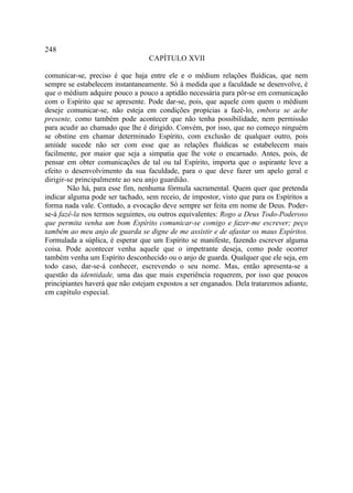 248
                                  CAPÍTULO XVII

comunicar-se, preciso é que haja entre ele e o médium relações fluídicas, que nem
sempre se estabelecem instantaneamente. Só à medida que a faculdade se desenvolve, é
que o médium adquire pouco a pouco a aptidão necessária para pôr-se em comunicação
com o Espírito que se apresente. Pode dar-se, pois, que aquele com quem o médium
deseje comunicar-se, não esteja em condições propícias a fazê-lo, embora se ache
presente, como também pode acontecer que não tenha possibilidade, nem permissão
para acudir ao chamado que lhe é dirigido. Convém, por isso, que no começo ninguém
se obstine em chamar determinado Espírito, com exclusão de qualquer outro, pois
amiúde sucede não ser com esse que as relações fluídicas se estabelecem mais
facilmente, por maior que seja a simpatia que lhe vote o encarnado. Antes, pois, de
pensar em obter comunicações de tal ou tal Espírito, importa que o aspirante leve a
efeito o desenvolvimento da sua faculdade, para o que deve fazer um apelo geral e
dirigir-se principalmente ao seu anjo guardião.
        Não há, para esse fim, nenhuma fórmula sacramental. Quem quer que pretenda
indicar alguma pode ser tachado, sem receio, de impostor, visto que para os Espíritos a
forma nada vale. Contudo, a evocação deve sempre ser feita em nome de Deus. Poder-
se-á fazê-la nos termos seguintes, ou outros equivalentes: Rogo a Deus Todo-Poderoso
que permita venha um bom Espírito comunicar-se comigo e fazer-me escrever; peço
também ao meu anjo de guarda se digne de me assistir e de afastar os maus Espíritos.
Formulada a súplica, é esperar que um Espírito se manifeste, fazendo escrever alguma
coisa. Pode acontecer venha aquele que o impetrante deseja, como pode ocorrer
também venha um Espírito desconhecido ou o anjo de guarda. Qualquer que ele seja, em
todo caso, dar-se-á conhecer, escrevendo o seu nome. Mas, então apresenta-se a
questão da identidade, uma das que mais experiência requerem, por isso que poucos
principiantes haverá que não estejam expostos a ser enganados. Dela trataremos adiante,
em capítulo especial.
 